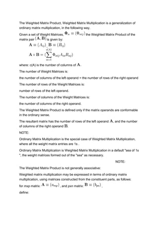 The Weighted Matrix Product, Weighted Matrix Multiplication is a generalization of
ordinary matrix multiplication, in the following way.
Given a set of Weight Matrices, the Weighted Matrix Product of the
matrix pair is given by:
,
where: c(A) is the number of columns of
The number of Weight Matrices is:
the number of columns of the left operand = the number of rows of the right operand
The number of rows of the Weight Matrices is:
number of rows of the left operand.
The number of columns of the Weight Matrices is:
the number of columns of the right operand.
The Weighted Matrix Product is defined only if the matrix operands are conformable
in the ordinary sense.
The resultant matrix has the number of rows of the left operand , and the number
of columns of the right operand .
NOTE:
Ordinary Matrix Multiplication is the special case of Weighted Matrix Multiplication,
where all the weight matrix entries are 1s .
Ordinary Matrix Multiplication is Weighted Matrix Multiplication in a default "sea of 1s
", the weight matrices formed out of the "sea" as necessary.
NOTE:
The Weighted Matrix Product is not generally associative:
Weighted matrix multiplication may be expressed in terms of ordinary matrix
multiplication, using matrices constructed from the constituent parts, as follows:
for mxp matrix: , and pxn matrix: ,
define:
 