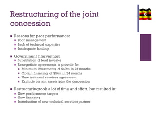 Restructuring of the joint
concession
 Reasons for poor performance:
 Poor management
 Lack of technical expertise
 Inadequate funding
 Government Intervention:
 Substitution of lead investor
 Renegotiate agreements to provide for
 Minimum investments of $40m in 24 months
 Obtain financing of $54m in 24 months
 New technical services agreement
 Exclude certain assets from the concession
 Restructuring took a lot of time and effort, but resulted in:
 New performance targets
 New financing
 Introduction of new technical services partner
 