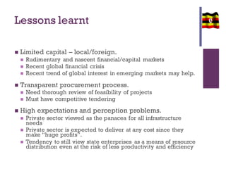 Lessons learnt
 Limited capital – local/foreign.
 Rudimentary and nascent financial/capital markets
 Recent global financial crisis
 Recent trend of global interest in emerging markets may help.
 Transparent procurement process.
 Need thorough review of feasibility of projects
 Must have competitive tendering
 High expectations and perception problems.
 Private sector viewed as the panacea for all infrastructure
needs
 Private sector is expected to deliver at any cost since they
make “huge profits”.
 Tendency to still view state enterprises as a means of resource
distribution even at the risk of less productivity and efficiency
 