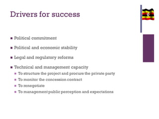 Drivers for success
 Political commitment
 Political and economic stability
 Legal and regulatory reforms
 Technical and management capacity
 To structure the project and procure the private party
 To monitor the concession contract
 To renegotiate
 To management public perception and expectations
 