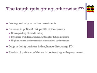 The tough gets going,otherwise???
 Lost opportunity to realize investments
 Increase in political risk profile of the country
 Downgrading of credit rating
 Investors will demand guarantees for future projects
 Higher return on investment demanded by investors
 Drop in doing business index, hence discourage FDI
 Erosion of public confidence in contracting with government
 