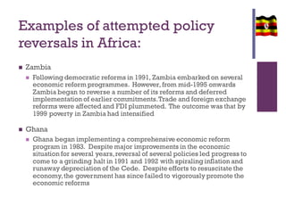 Examples of attempted policy
reversals in Africa:
 Zambia
 Following democratic reforms in 1991, Zambia embarked on several
economic reform programmes. However,from mid-1995 onwards
Zambia began to reverse a number of its reforms and deferred
implementation of earlier commitments.Trade and foreign exchange
reforms were affected and FDI plummeted. The outcome was that by
1999 poverty in Zambia had intensified
 Ghana
 Ghana began implementing a comprehensive economic reform
program in 1983. Despite major improvements in the economic
situation for several years,reversal of several policies led progress to
come to a grinding halt in 1991 and 1992 with spiraling inflation and
runaway depreciation of the Cede. Despite efforts to resuscitate the
economy,the government has since failed to vigorously promote the
economic reforms
 