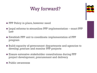 Way forward?
 PPP Policy in place, however need
 Legal reforms to streamline PPP implementation – enact PPP
Law
 Establish PPP unit to coordinate implementation of PPP
program
 Build capacity of government departments and agencies to
develop, procure and monitor PPP projects
 Ensure extensive stakeholder consultations during PPP
project development, procurement and delivery
 Public awareness
 