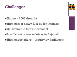 Challenges
Nature – 2006 drought
High cost of heavy fuel oil for thermos
Unfavourable forex movement
Insufficient power – delays in Bujagali
High expectations – inquiry by Parliament
 