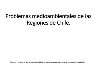Problemas medioambientales de las
Regiones de Chile.
Objetivo: Conocer los distintos problemas medioambientales que se presentan en el país”
 