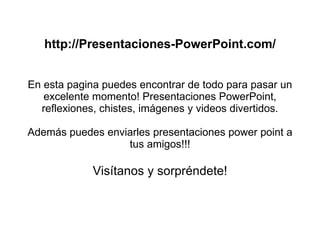 http://Presentaciones-PowerPoint.com/ En esta pagina puedes encontrar de todo para pasar un excelente momento! Presentaciones PowerPoint, reflexiones, chistes, imágenes y videos divertidos. Además puedes enviarles presentaciones power point a tus amigos!!! Visítanos y sorpréndete! 