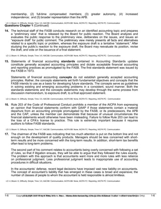1-6 Copyright © 2019 John Wiley & Sons, Inc. Kieso, Intermediate Accounting, 17/e, Solutions Manual (For Instructor Use Only)
(For Instructor Use Only) 1-6
Copyright © 2019 John Wiley & Sons, Inc. Kieso, Intermediate Accounting, 17/e, Solutions Manual
membership, (2) full-time compensated members; (3) greater autonomy, (4) increased
independence; and (5) broader representation than the APB.
LO: 2, Bloom: K, Difficulty: Simple, Time: 3-5, AACSB: Communication, AICPA BB: None, AICPA FC: Reporting, AICPA PC: Communication
Questions Chapter 1 (Continued)
14. The technical staff of the FASB conducts research on an identified accounting topic and prepares
a “preliminary view” that is released by the Board for public reaction. The Board analyzes and
evaluates the public response to the preliminary view, deliberates on the issues, and issues an
“exposure draft” for public comment. The preliminary view merely presents all facts and alternatives
related to a specific topic or problem, whereas the exposure draft is a tentative “statement.” After
studying the public’s reaction to the exposure draft, the Board may reevaluate its position, revise
the draft, and vote on the issuance of a final statement.
LO: 2, Bloom: K, Difficulty: Simple, Time: 3-5, AACSB: Communication, AICPA BB: None, AICPA FC: Reporting, AICPA PC: Communication
15. Statements of financial accounting standards contained in Accounting Standards updates
constitute generally accepted accounting principles and dictate acceptable financial accounting
and reporting practices as promulgated by the FASB. The first standards statement was issued by
the FASB in 1973.
Statements of financial accounting concepts do not establish generally accepted accounting
principles. Rather, the concepts statements set forth fundamental objectives and concepts that the
FASB intends to use as a basis for developing future standards. The concepts serve as guidelines
in solving existing and emerging accounting problems in a consistent, sound manner. Both the
standards statements and the concepts statements may develop through the same process from
discussion memorandum, to exposure draft, to a final approved statement.
LO: 2, Bloom: K, Difficulty: Simple, Time: 3-5, AACSB: Communication, AICPA BB: None, AICPA FC: Reporting, AICPA PC: Communication
16. Rule 203 of the Code of Professional Conduct prohibits a member of the AICPA from expressing
an opinion that financial statements conform with GAAP if those statements contain a material
departure from an accounting principle promulgated by the FASB, or its predecessors, the APB
and the CAP, unless the member can demonstrate that because of unusual circumstances the
financial statements would otherwise have been misleading. Failure to follow Rule 203 can lead to
the loss of a CPA’s license to practice. This rule is extremely important because it requires
auditors to follow FASB standards.
LO: 3, Bloom: K, Difficulty: Simple, Time: 5-7, AACSB: Communication, AICPA BB: None, AICPA FC: Reporting, AICPA PC: Communication
17. The chairman of the FASB was indicating that too much attention is put on the bottom line and not
enough on the development of quality products. Managers should be less concerned with short-
term results and be more concerned with the long-term results. In addition, short-term tax benefits
often lead to long-term problems.
The second part of his comment relates to accountants being overly concerned with following a set
of rules, so that if litigation ensues, they will be able to argue that they followed the rules exactly.
The problem with this approach is that accountants want more and more rules with less reliance
on professional judgment. Less professional judgment leads to inappropriate use of accounting
procedures in difficult situations.
In the accountants’ defense, recent legal decisions have imposed vast new liability on accountants.
The concept of accountant’s liability that has emerged in these cases is broad and expansive; the
number of classes of people to whom the accountant is held responsible is almost limitless.
LO: 4, Bloom: K, Difficulty: Simple, Time: 3-5, AACSB: Communication, AICPA BB: None, AICPA FC: Reporting, AICPA PC: Communication
 