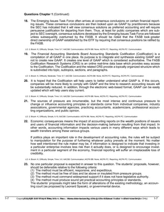 1-7 Copyright © 2019 John Wiley & Sons, Inc. Kieso, Intermediate Accounting, 17/e, Solutions Manual (For Instructor Use Only)
(For Instructor Use Only) 1-7
Copyright © 2019 John Wiley & Sons, Inc. Kieso, Intermediate Accounting, 17/e, Solutions Manual
Questions Chapter 1 (Continued)
18. The Emerging Issues Task Force often arrives at consensus conclusions on certain financial report-
ing issues. These consensus conclusions are then looked upon as GAAP by practitioners because
the SEC has indicated that it will view consensus solutions as preferred accounting and will require
persuasive justification for departing from them. Thus, at least for public companies which are sub-
ject to SEC oversight, consensus solutions developed by the Emerging Issues Task Force are followed
unless subsequently overturned by the FASB. It should be noted that the FASB took greater
direct ownership of GAAP established by the EITF by requiring that consensus positions be ratified by
the FASB.
LO: 3, Bloom: K, Difficulty: Simple, Time: 5-7, AACSB: Communication, AICPA BB: None, AICPA FC: Reporting, AICPA PC: Communication
19. The Financial Accounting Standards Board Accounting Standards Codification (Codification) is a
compilation of all GAAP in one place. Its purpose is to integrate and synthesize existing GAAP and
not to create new GAAP. It creates one level of GAAP which is considered authoritative. The FASB
Codification Research Systems (CRS) is an online real-time data base which provides easy access
to the Codification. The Codification and the related CRS provide a topically organized structure which
is subdivided into topic, subtopics, sections, and paragraphs.
LO: 3, Bloom: K, Difficulty: Moderate, Time: 5-7, AACSB: Communication, AICPA BB: None, AICPA FC: Reporting, AICPA PC: Communication
20. It is hoped that the Codification will help users to better understand what GAAP is. If this occurs,
companies will be more likely to comply with GAAP and the time to research accounting issues will
be substantially reduced. In addition, through the electronic web-based format, GAAP can be easily
updated which will help users stay current.
LO: 3, Bloom: K, Difficulty: Simple, Time: 3-5, AACSB: Communication, AICPA BB: None, AICPA FC: Reporting, AICPA PC: Communication
21. The sources of pressure are innumerable, but the most intense and continuous pressure to
change or influence accounting principles or standards come from individual companies, industry
associations, governmental agencies, practicing accountants, academicians, professional accoun-
ting organizations, and public opinion.
LO: 3, Bloom: K, Difficulty: Simple, 5-10, AACSB: Communication, AICPA BB: None, AICPA FC: Reporting, AICPA PC: Communication
22. Economic consequences means the impact of accounting reports on the wealth positions of issuers
and users of financial information and the decision-making behavior resulting from that impact. In
other words, accounting information impacts various users in many different ways which leads to
wealth transfers among these various groups.
If politics plays an important role in the development of accounting rules, the rules will be subject
to manipulation for the purpose of furthering whatever policy prevails at the moment. No matter
how well intentioned the rule maker may be, if information is designed to indicate that investing in
a particular enterprise involves less risk than it actually does, or is designed to encourage invest-
ment in a particular segment of the economy, financial reporting will suffer an irreplaceable loss of
credibility.
LO: 4, Bloom: K, Difficulty: Simple, Time: 3-5, AACSB: Communication, AICPA BB: None, AICPA FC: Reporting, AICPA PC: Communication
23. No one particular proposal is expected in answer to this question. The students’ proposals, however,
should be defensible relative to the following criteria:
(1) The method must be efficient, responsive, and expeditious.
(2) The method must be free of bias and be above or insulated from pressure groups.
(3) The method must command widespread support if it does not have legislative authority.
(4) The method must produce sound yet practical accounting principles or standards.
The students’ proposals might take the form of alterations of the existing methodology, an accoun-
ting court (as proposed by Leonard Spacek), or governmental device.
 