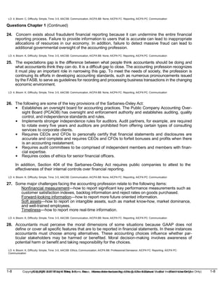1-8 Copyright © 2019 John Wiley & Sons, Inc. Kieso, Intermediate Accounting, 17/e, Solutions Manual (For Instructor Use Only)
(For Instructor Use Only) 1-8
Copyright © 2019 John Wiley & Sons, Inc. Kieso, Intermediate Accounting, 17/e, Solutions Manual
LO: 4, Bloom: C, Difficulty: Simple, Time: 3-5, AACSB: Communication, AICPA BB: None, AICPA FC: Reporting, AICPA PC: Communication
Questions Chapter 1 (Continued)
24. Concern exists about fraudulent financial reporting because it can undermine the entire financial
reporting process. Failure to provide information to users that is accurate can lead to inappropriate
allocations of resources in our economy. In addition, failure to detect massive fraud can lead to
additional governmental oversight of the accounting profession.
LO: 4, Bloom: K, Difficulty: Simple, Time: 3-5, AACSB: Communication, AICPA BB: None, AICPA FC: Reporting, AICPA PC: Communication
25. The expectations gap is the difference between what people think accountants should be doing and
what accountants think they can do. It is a difficult gap to close. The accounting profession recognizes
it must play an important role in narrowing this gap. To meet the needs of society, the profession is
continuing its efforts in developing accounting standards, such as numerous pronouncements issued
by the FASB, to serve as guidelines for recording and processing business transactions in the changing
economic environment.
LO: 4, Bloom: K, Difficulty: Simple, Time: 3-5, AACSB: Communication, AICPA BB: None, AICPA FC: Reporting, AICPA PC: Communication
26. The following are some of the key provisions of the Sarbanes-Oxley Act:
• Establishes an oversight board for accounting practices. The Public Company Accounting Over-
sight Board (PCAOB) has oversight and enforcement authority and establishes auditing, quality
control, and independence standards and rules.
• Implements stronger independence rules for auditors. Audit partners, for example, are required
to rotate every five years and auditors are prohibited from offering certain types of consulting
services to corporate clients.
• Requires CEOs and CFOs to personally certify that financial statements and disclosures are
accurate and complete and requires CEOs and CFOs to forfeit bonuses and profits when there
is an accounting restatement.
• Requires audit committees to be comprised of independent members and members with finan-
cial expertise.
• Requires codes of ethics for senior financial officers.
In addition, Section 404 of the Sarbanes-Oxley Act requires public companies to attest to the
effectiveness of their internal controls over financial reporting.
LO: 4, Bloom: K, Difficulty: Simple, Time: 3-5, AACSB: Communication, AICPA BB: None, AICPA FC: Reporting, AICPA PC: Communication
27. Some major challenges facing the accounting profession relate to the following items:
Nonfinancial measurement—how to report significant key performance measurements such as
customer satisfaction indexes, backlog information and reject rates on goods purchased.
Forward-looking information—how to report more future oriented information.
Soft assets—how to report on intangible assets, such as market know-how, market dominance,
and well-trained employees.
Timeliness—how to report more real-time information.
LO: 4, Bloom: K, Difficulty: Simple, Time: 3-5, AACSB: Communication, AICPA BB: None, AICPA FC: Reporting, AICPA PC: Communication
28. Accountants must perceive the moral dimensions of some situations because GAAP does not
define or cover all specific features that are to be reported in financial statements. In these instances
accountants must choose among alternatives. These accounting choices influence whether par-
ticular stakeholders may be harmed or benefited. Moral decision-making involves awareness of
potential harm or benefit and taking responsibility for the choices.
LO: 4, Bloom: K, Difficulty: Simple, Time: 3-5, AACSB: Ethics, Communication, AICPA BB: Professional Demeanor, AICPA FC: Reporting, AICPA PC:
Communication
 