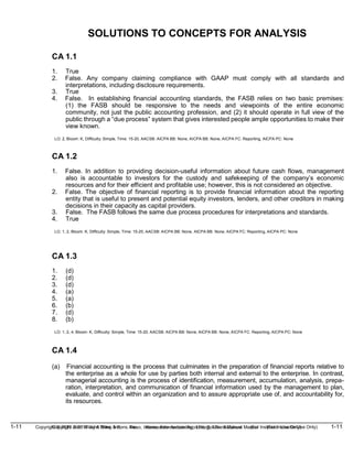 1-11 Copyright © 2019 John Wiley & Sons, Inc. Kieso, Intermediate Accounting, 17/e, Solutions Manual (For Instructor Use Only)
(For Instructor Use Only) 1-11
Copyright © 2019 John Wiley & Sons, Inc. Kieso, Intermediate Accounting, 17/e, Solutions Manual
SOLUTIONS TO CONCEPTS FOR ANALYSIS
CA 1.1
1. True
2. False. Any company claiming compliance with GAAP must comply with all standards and
interpretations, including disclosure requirements.
3. True
4. False. In establishing financial accounting standards, the FASB relies on two basic premises:
(1) the FASB should be responsive to the needs and viewpoints of the entire economic
community, not just the public accounting profession, and (2) it should operate in full view of the
public through a “due process” system that gives interested people ample opportunities to make their
view known.
LO: 2, Bloom: K, Difficulty: Simple, Time: 15-20, AACSB: AICPA BB: None, AICPA BB: None, AICPA FC: Reporting, AICPA PC: None
CA 1.2
1. False. In addition to providing decision-useful information about future cash flows, management
also is accountable to investors for the custody and safekeeping of the company’s economic
resources and for their efficient and profitable use; however, this is not considered an objective.
2. False. The objective of financial reporting is to provide financial information about the reporting
entity that is useful to present and potential equity investors, lenders, and other creditors in making
decisions in their capacity as capital providers.
3. False. The FASB follows the same due process procedures for interpretations and standards.
4. True
LO: 1, 2, Bloom: K, Difficulty: Simple, Time: 15-20, AACSB: AICPA BB: None, AICPA BB: None, AICPA FC: Reporting, AICPA PC: None
CA 1.3
1. (d)
2. (d)
3. (d)
4. (a)
5. (a)
6. (b)
7. (d)
8. (b)
LO: 1, 2, 4, Bloom: K, Difficulty: Simple, Time: 15-20, AACSB: AICPA BB: None, AICPA BB: None, AICPA FC: Reporting, AICPA PC: None
CA 1.4
(a) Financial accounting is the process that culminates in the preparation of financial reports relative to
the enterprise as a whole for use by parties both internal and external to the enterprise. In contrast,
managerial accounting is the process of identification, measurement, accumulation, analysis, prepa-
ration, interpretation, and communication of financial information used by the management to plan,
evaluate, and control within an organization and to assure appropriate use of, and accountability for,
its resources.
 