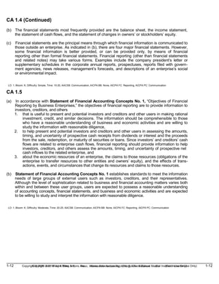 1-12 Copyright © 2019 John Wiley & Sons, Inc. Kieso, Intermediate Accounting, 17/e, Solutions Manual (For Instructor Use Only)
(For Instructor Use Only) 1-12
Copyright © 2019 John Wiley & Sons, Inc. Kieso, Intermediate Accounting, 17/e, Solutions Manual
CA 1.4 (Continued)
(b) The financial statements most frequently provided are the balance sheet, the income statement,
the statement of cash flows, and the statement of changes in owners’ or stockholders’ equity.
(c) Financial statements are the principal means through which financial information is communicated to
those outside an enterprise. As indicated in (b), there are four major financial statements. However,
some financial information is better provided, or can be provided only, by means of financial
reporting other than formal financial statements. Financial reporting (other than financial statements
and related notes) may take various forms. Examples include the company president’s letter or
supplementary schedules in the corporate annual reports, prospectuses, reports filed with govern-
ment agencies, news releases, management’s forecasts, and descriptions of an enterprise’s social
or environmental impact.
LO: 1, Bloom: K, Difficulty: Simple, Time: 15-20, AACSB: Communication, AICPA BB: None, AICPA FC: Reporting, AICPA PC: Communication
CA 1.5
(a) In accordance with Statement of Financial Accounting Concepts No. 1, “Objectives of Financial
Reporting by Business Enterprises,” the objectives of financial reporting are to provide information to
investors, creditors, and others
1. that is useful to present and potential investors and creditors and other users in making rational
investment, credit, and similar decisions. The information should be comprehensible to those
who have a reasonable understanding of business and economic activities and are willing to
study the information with reasonable diligence,
2. to help present and potential investors and creditors and other users in assessing the amounts,
timing, and uncertainty of prospective cash receipts from dividends or interest and the proceeds
from the sale, redemption, or maturity of securities or loans. Since investors’ and creditors’ cash
flows are related to enterprise cash flows, financial reporting should provide information to help
investors, creditors, and others assess the amounts, timing, and uncertainty of prospective net
cash inflows to the related enterprise, and
3. about the economic resources of an enterprise, the claims to those resources (obligations of the
enterprise to transfer resources to other entities and owners’ equity), and the effects of trans-
actions, events, and circumstances that change its resources and claims to those resources.
(b) Statement of Financial Accounting Concepts No. 1 establishes standards to meet the information
needs of large groups of external users such as investors, creditors, and their representatives.
Although the level of sophistication related to business and financial accounting matters varies both
within and between these user groups, users are expected to possess a reasonable understanding
of accounting concepts, financial statements, and business and economic activities and are expected
to be willing to study and interpret the information with reasonable diligence.
LO: 1, Bloom: K, Difficulty: Moderate, Time: 20-25, AACSB: Communication, AICPA BB: None, AICPA FC: Reporting, AICPA PC: Communication
 