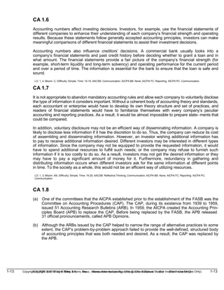 1-13 Copyright © 2019 John Wiley & Sons, Inc. Kieso, Intermediate Accounting, 17/e, Solutions Manual (For Instructor Use Only)
(For Instructor Use Only) 1-13
Copyright © 2019 John Wiley & Sons, Inc. Kieso, Intermediate Accounting, 17/e, Solutions Manual
CA 1.6
Accounting numbers affect investing decisions. Investors, for example, use the financial statements of
different companies to enhance their understanding of each company’s financial strength and operating
results. Because these statements follow generally accepted accounting principles, investors can make
meaningful comparisons of different financial statements to assist their investment decisions.
Accounting numbers also influence creditors’ decisions. A commercial bank usually looks into a
company’s financial statements and past credit history before deciding whether to grant a loan and in
what amount. The financial statements provide a fair picture of the company’s financial strength (for
example, short-term liquidity and long-term solvency) and operating performance for the current period
and over a period of time. The information is essential for the bank to ensure that the loan is safe and
sound.
LO: 1, 4, Bloom: C, Difficulty: Simple, Time: 10-15, AACSB: Communication, AICPA BB: None, AICPA FC: Reporting, AICPA PC: Communication
CA 1.7
It is not appropriate to abandon mandatory accounting rules and allow each company to voluntarily disclose
the type of information it considers important. Without a coherent body of accounting theory and standards,
each accountant or enterprise would have to develop its own theory structure and set of practices, and
readers of financial statements would have to familiarize themselves with every company’s peculiar
accounting and reporting practices. As a result, it would be almost impossible to prepare state- ments that
could be compared.
In addition, voluntary disclosure may not be an efficient way of disseminating information. A company is
likely to disclose less information if it has the discretion to do so. Thus, the company can reduce its cost
of assembling and disseminating information. However, an investor wishing additional information has
to pay to receive additional information desired. Different investors may be interested in different types
of information. Since the company may not be equipped to provide the requested information, it would
have to spend additional resources to fulfill such needs; or the company may refuse to furnish such
information if it is too costly to do so. As a result, investors may not get the desired information or they
may have to pay a significant amount of money for it. Furthermore, redundancy in gathering and
distributing information occurs when different investors ask for the same information at different points
in time. To the society as a whole, this would not be an efficient way of utilizing resources.
LO: 1, 3, Bloom: AN, Difficulty: Simple, Time: 15-20, AACSB: Reflective Thinking, Communication, AICPA BB: None, AICPA FC: Reporting, AICPA PC:
Communication
CA 1.8
(a) One of the committees that the AICPA established prior to the establishment of the FASB was the
Committee on Accounting Procedures (CAP). The CAP, during its existence from 1939 to 1959,
issued 51 Accounting Research Bulletins (ARB). In 1959, the AICPA created the Accounting Prin-
ciples Board (APB) to replace the CAP. Before being replaced by the FASB, the APB released
31 official pronouncements, called APB Opinions.
(b) Although the ARBs issued by the CAP helped to narrow the range of alternative practices to some
extent, the CAP’s problem-by-problem approach failed to provide the well-defined, structured body
of accounting principles that was both needed and desired. As a result, the CAP was replaced by
the APB.
 