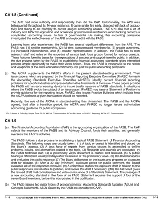 1-14 Copyright © 2019 John Wiley & Sons, Inc. Kieso, Intermediate Accounting, 17/e, Solutions Manual (For Instructor Use Only)
(For Instructor Use Only) 1-14
Copyright © 2019 John Wiley & Sons, Inc. Kieso, Intermediate Accounting, 17/e, Solutions Manual
CA 1.8 (Continued)
The APB had more authority and responsibility than did the CAP. Unfortunately, the APB was
beleaguered throughout its 14-year existence. It came under fire early, charged with lack of produc-
tivity and failing to act promptly to correct alleged accounting abuses. The APB also met a lot of
industry and CPA firm opposition and occasional governmental interference when tackling numerous
complicated accounting issues. In fear of governmental rule making, the accounting profession
investigated the ineffectiveness of the APB and replaced it with the FASB.
Learning from prior experiences, the FASB has several significant differences from the APB. The
FASB has: (1) smaller membership, (2) full-time, compensated membership, (3) greater autonomy,
(4) increased independence, and (5) broader representation. In addition, the FASB has its own
research staff and relies on the expertise of various task force groups formed for various projects.
These features form the bases for the expectations of success and support from the public. In addition,
the due process taken by the FASB in establishing financial accounting standards gives interested
persons ample opportunity to make their views known. Thus, the FASB is responsive to the needs
and viewpoints of the entire economic community, not just the public accounting profession.
(c) The AICPA supplements the FASB’s efforts in the present standard-setting environment. Their
issue papers, which are prepared by the Financial Reporting Executive Committee (FinREC) formerly
the Accounting Standards Executive Committee (AcSEC), identify current financial reporting
problems for specific industries and present alternative treatments of the issue. These papers provide
the FASB with an early warning device to insure timely issuance of FASB standards. In situations
where the FASB avoids the subject of an issue paper, FinREC may issue a Statement of Position to
provide guidance for the reporting issue. FinREC also issues Practice Bulletins which indicate how
the AICPA believes a given transaction should be reported.
Recently, the role of the AICPA in standard-setting has diminished. The FASB and the AICPA
agreed, that after a transition period, the AICPA and FinREC no longer issues authoritative
accounting guidance for public companies.
LO: 2, Bloom: K, Difficulty: Simple, Time: 20-25, AACSB: Communication, AICPA BB: None, AICPA FC: Reporting, AICPA PC: Communication
CA 1.9
(a) The Financial Accounting Foundation (FAF) is the sponsoring organization of the FASB. The FAF
selects the members of the FASB and its Advisory Council, funds their activities, and generally
oversees the FASB’s activities.
The FASB follows a due process in establishing a typical FASB Statement of Financial Accounting
Standards. The following steps are usually taken: (1) A topic or project is identified and placed on
the Board’s agenda. (2) A task force of experts from various sectors is assembled to define
problems, issues, and alternatives related to the topic. (3) Research and analysis are conducted by
the FASB technical staff. (4) A preliminary views document is drafted and released. (5) A public
hearing is often held, usually 60 days after the release of the preliminary views. (6) The Board analyzes
and evaluates the public response. (7) The Board deliberates on the issues and prepares an exposure
draft for release. (8) After a 30-day (minimum) exposure period for public comment, the Board
evaluates all of the responses received. (9) A committee studies the exposure draft in relation to the
public responses, reevaluates its position, and revises the draft if necessary. (10) The full Board gives
the revised draft final consideration and votes on issuance of a Standards Statement. The passage of
a new accounting standard in the form of an FASB Statement requires the support of four of the
seven Board members, before it is incorporated in the codification.
(b) The FASB issues two major types of pronouncements: Accounting Standards Updates (ASUs) and
Concepts Statements. ASUs issued by the FASB are considered GAAP.
 