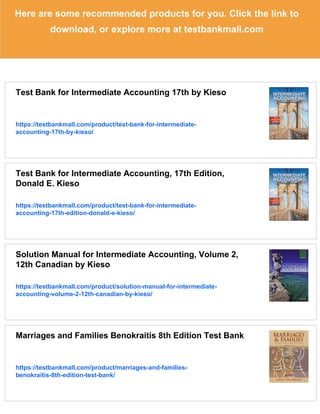 Here are some recommended products for you. Click the link to
download, or explore more at testbankmall.com
Test Bank for Intermediate Accounting 17th by Kieso
https://testbankmall.com/product/test-bank-for-intermediate-
accounting-17th-by-kieso/
Test Bank for Intermediate Accounting, 17th Edition,
Donald E. Kieso
https://testbankmall.com/product/test-bank-for-intermediate-
accounting-17th-edition-donald-e-kieso/
Solution Manual for Intermediate Accounting, Volume 2,
12th Canadian by Kieso
https://testbankmall.com/product/solution-manual-for-intermediate-
accounting-volume-2-12th-canadian-by-kieso/
Marriages and Families Benokraitis 8th Edition Test Bank
https://testbankmall.com/product/marriages-and-families-
benokraitis-8th-edition-test-bank/
 