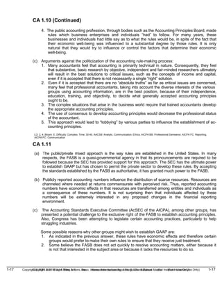 1-17 Copyright © 2019 John Wiley & Sons, Inc. Kieso, Intermediate Accounting, 17/e, Solutions Manual (For Instructor Use Only)
(For Instructor Use Only) 1-17
Copyright © 2019 John Wiley & Sons, Inc. Kieso, Intermediate Accounting, 17/e, Solutions Manual
CA 1.10 (Continued)
4. The public accounting profession, through bodies such as the Accounting Principles Board, made
rules which business enterprises and individuals “had” to follow. For many years, these
businesses and individuals had little say as to what the rules would be, in spite of the fact that
their economic well-being was influenced to a substantial degree by those rules. It is only
natural that they would try to influence or control the factors that determine their economic
well-being.
(c) Arguments against the politicization of the accounting rule-making process:
1. Many accountants feel that accounting is primarily technical in nature. Consequently, they feel
that substantive, basic research by objective, independent and fair-minded researchers ultimately
will result in the best solutions to critical issues, such as the concepts of income and capital,
even if it is accepted that there is not necessarily a single “right” solution.
2. Even if it is accepted that there are no “absolute truths” as far as critical issues are concerned,
many feel that professional accountants, taking into account the diverse interests of the various
groups using accounting information, are in the best position, because of their independence,
education, training, and objectivity, to decide what generally accepted accounting principles
ought to be.
3. The complex situations that arise in the business world require that trained accountants develop
the appropriate accounting principles.
4. The use of consensus to develop accounting principles would decrease the professional status
of the accountant.
5. This approach would lead to “lobbying” by various parties to influence the establishment of ac-
counting principles.
LO: 2, 4, Bloom: E, Difficulty: Complex, Time: 30-40, AACSB: Analytic, Communication, Ethics, AICPA BB: Professional Demeanor, AICPA FC: Reporting,
AICPA PC: Communication
CA 1.11
(a) The public/private mixed approach is the way rules are established in the United States. In many
respects, the FASB is a quasi-governmental agency in that its pronouncements are required to be
followed because the SEC has provided support for this approach. The SEC has the ultimate power
to establish GAAP but has chosen to permit the private sector to develop these rules. By accepting
the standards established by the FASB as authoritative, it has granted much power to the FASB.
(b) Publicly reported accounting numbers influence the distribution of scarce resources. Resources are
channeled where needed at returns commensurate with perceived risk. Thus, reported accounting
numbers have economic effects in that resources are transferred among entities and individuals as
a consequence of these numbers. It is not surprising then that individuals affected by these
numbers will be extremely interested in any proposed changes in the financial reporting
environment.
(c) The Accounting Standards Executive Committee (AcSEC of the AICPA), among other groups, has
presented a potential challenge to the exclusive right of the FASB to establish accounting principles.
Also, Congress has been attempting to legislate certain accounting practices, particularly to help
struggling industries.
Some possible reasons why other groups might wish to establish GAAP are:
1. As indicated in the previous answer, these rules have economic effects and therefore certain
groups would prefer to make their own rules to ensure that they receive just treatment.
2. Some believe the FASB does not act quickly to resolve accounting matters, either because it
is not that interested in the subject area or because it lacks the resources to do so.
 