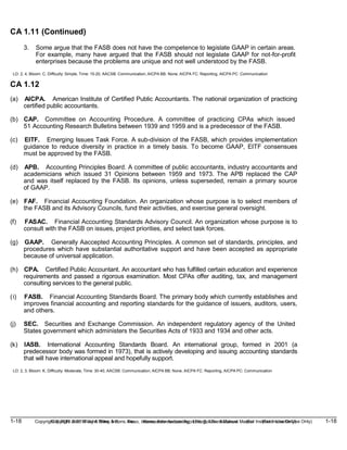 1-18 Copyright © 2019 John Wiley & Sons, Inc. Kieso, Intermediate Accounting, 17/e, Solutions Manual (For Instructor Use Only)
(For Instructor Use Only) 1-18
Copyright © 2019 John Wiley & Sons, Inc. Kieso, Intermediate Accounting, 17/e, Solutions Manual
CA 1.11 (Continued)
3. Some argue that the FASB does not have the competence to legislate GAAP in certain areas.
For example, many have argued that the FASB should not legislate GAAP for not-for-profit
enterprises because the problems are unique and not well understood by the FASB.
LO: 2, 4, Bloom: C, Difficulty: Simple, Time: 15-20, AACSB: Communication, AICPA BB: None, AICPA FC: Reporting, AICPA PC: Communication
CA 1.12
(a) AICPA. American Institute of Certified Public Accountants. The national organization of practicing
certified public accountants.
(b) CAP. Committee on Accounting Procedure. A committee of practicing CPAs which issued
51 Accounting Research Bulletins between 1939 and 1959 and is a predecessor of the FASB.
(c) EITF. Emerging Issues Task Force. A sub-division of the FASB, which provides implementation
guidance to reduce diversity in practice in a timely basis. To become GAAP, EITF consensues
must be approved by the FASB.
(d) APB. Accounting Principles Board. A committee of public accountants, industry accountants and
academicians which issued 31 Opinions between 1959 and 1973. The APB replaced the CAP
and was itself replaced by the FASB. Its opinions, unless superseded, remain a primary source
of GAAP.
(e) FAF. Financial Accounting Foundation. An organization whose purpose is to select members of
the FASB and its Advisory Councils, fund their activities, and exercise general oversight.
(f) FASAC. Financial Accounting Standards Advisory Council. An organization whose purpose is to
consult with the FASB on issues, project priorities, and select task forces.
(g) GAAP. Generally Aaccepted Accounting Principles. A common set of standards, principles, and
procedures which have substantial authoritative support and have been accepted as appropriate
because of universal application.
(h) CPA. Certified Public Accountant. An accountant who has fulfilled certain education and experience
requirements and passed a rigorous examination. Most CPAs offer auditing, tax, and management
consulting services to the general public.
(i) FASB. Financial Accounting Standards Board. The primary body which currently establishes and
improves financial accounting and reporting standards for the guidance of issuers, auditors, users,
and others.
(j) SEC. Securities and Exchange Commission. An independent regulatory agency of the United
States government which administers the Securities Acts of 1933 and 1934 and other acts.
(k) IASB. International Accounting Standards Board. An international group, formed in 2001 (a
predecessor body was formed in 1973), that is actively developing and issuing accounting standards
that will have international appeal and hopefully support.
LO: 2, 3, Bloom: K, Difficulty: Moderate, Time: 30-40, AACSB: Communication, AICPA BB: None, AICPA FC: Reporting, AICPA PC: Communication
 
