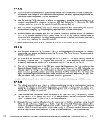 1-19 Copyright © 2019 John Wiley & Sons, Inc. Kieso, Intermediate Accounting, 17/e, Solutions Manual (For Instructor Use Only)
(For Instructor Use Only) 1-19
Copyright © 2019 John Wiley & Sons, Inc. Kieso, Intermediate Accounting, 17/e, Solutions Manual
CA 1.13
(a) Inclusion or omission of information that materially affects net income harms particular stakeholders.
Accountants must recognize that their decision to implement (or delay) reporting requirements will
have immediate consequences for some stakeholders.
(b) Yes. Because the FASB rule results in a fairer representation, it should be implemented as soon as
possible—regardless of its impact on net income. SEC Staff Bulletin No. 74 (December 30, 1987)
requires a statement as to what the expected impact of the standard will be.
(c) The accountant’s responsibility is to provide financial statements that present fairly the financial
condition of the company. By advocating early implementation, Weller fulfills this task.
(d) Potential lenders and investors, who read the financial statements and rely on their fair represen-
tation of the financial condition of the company, have the most to gain by early implementation. A
stockholder who is considering the sale of stock may be harmed by early implementation that lowers
net income (and may lower the value of the stock).
LO: 2, 4, Bloom: K, Difficulty: Complex, Time: 20-25, AACSB: Communication, AICPA BB: None, AICPA FC: Reporting, AICPA PC: Communication
CA 1.14
(a) The Securities and Exchange Commission (SEC) is an independent federal agency that receives
its authority from federal legislation enacted by Congress. The Securities and Exchange Act of
1934 created the SEC.
(b) As a result of the Securities and Exchange Act of 1934, the SEC has legal authority relative to
accounting practices. The U.S. Congress has given the SEC broad regulatory power to control
accounting principles and procedures in order to fulfill its goal of full and fair disclosure.
(c) There is no direct relationship as the SEC was created by Congress and the Financial Accounting
Standards Board (FASB) was created by the private sector. However, the SEC historically has
followed a policy of relying on the private sector to establish financial accounting and reporting stan-
dards known as generally accepted accounting principles (GAAP). The SEC does not necessarily
agree with all of the pronouncements of the FASB. In cases of unresolved differences, the SEC rules
take precedence over FASB rules for companies within SEC jurisdiction.
LO: 2, Bloom: K, Difficulty: Moderate, Time: 30-40, AACSB: Communication, AICPA BB: AICPA BB: None, AICPA FC: Reporting, AICPA PC: Communication
CA 1.15
(a) The ethical issue in this case relates to making questionable entries to meet expected earnings
forecasts. As indicated in this chapter, businesses’ concentration on “maximizing the bottom line,”
“facing the challenges of competition,” and “stressing short-term results” places accountants in an
environment of conflict and pressure.
(b) Given that Normand has pleaded guilty, he certainly acted improperly. Doing the right thing, making
the right decision, is not always easy. Right is not always obvious, and the pressures to “bend the
rules,” “to play the game,” “to just ignore it” can be considerable.
(c) No doubt, Normand was in a difficult position. He was concerned that if he failed to go along, it would
affect his job performance negatively or that he might be terminated. These job pressures, time
pressures, peer pressures often lead individuals astray. Can it happen to you? One individual noted
that at a seminar on ethics sponsored by the CMA Society of Southern California, attendees were
asked if they had ever been pressured to make questionable entries. This individual noted
 