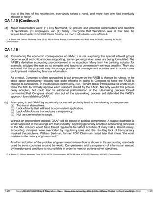 1-20 Copyright © 2019 John Wiley & Sons, Inc. Kieso, Intermediate Accounting, 17/e, Solutions Manual (For Instructor Use Only)
(For Instructor Use Only) 1-20
Copyright © 2019 John Wiley & Sons, Inc. Kieso, Intermediate Accounting, 17/e, Solutions Manual
that to the best of his recollection, everybody raised a hand, and more than one had eventually
chosen to resign.
CA 1.15 (Continued)
(d) Major stakeholders were: (1) Troy Normand, (2) present and potential stockholders and creditors
of WorldCom, (3) employees, and (4) family. Recognize that WorldCom was at that time the
largest bankruptcy in United States history, so many individuals were affected.
LO: 4, Bloom: AN, Difficulty: Moderate, Time: 25-30, AACSB:Ethics, Analytic, Communication, AICPA BB: None, AICPA FC: Reporting, AICPA PC:
Communication
CA 1.16
(a) Considering the economic consequences of GAAP, it is not surprising that special interest groups
become vocal and critical (some supporting, some opposing) when rules are being formulated. The
FASB’s derivative accounting pronouncement is no exception. Many from the banking industry, for
example, criticized the rule as too complex and leading to unnecessary earnings volatility. They also
indicated that the proposal may discourage prudent risk management activities and in some cases
could present misleading financial information.
As a result, Congress is often approached to put pressure on the FASB to change its rulings. In the
stock option controversy, industry was quite effective in going to Congress to force the FASB to
change its conclusions. In the derivative controversy, Rep. Richard Baker introduced a bill which would
force the SEC to formally approve each standard issued by the FASB. Not only would this process
delay adoption, but could lead to additional politicalization of the rule-making process. Dingell
commented that Congress should stay out of the rule-making process and defended the FASB’s
approach to establishing GAAP.
(b) Attempting to set GAAP by a political process will probably lead to the following consequences:
(a) Too many alternatives.
(b) Lack of clarity that will lead to inconsistent application.
(c) Lack of disclosure that reduces transparency.
(d) Not comprehensive in scope.
Without an independent process, GAAP will be based on political compromise. A classic illustration is
what happened in the savings and loan industry. Applying generally accepted accounting principles
to the S&L industry would have forced regulators to restrict activities of many S&Ls. Unfortunately,
accounting principles were overridden by regulatory rules and the resulting lack of transparency
masked the problems. William Siedman, former FDIC Chairman noted later that it was “the worst
mistake in the history of government.”
Another indication of the problem of government intervention is shown in the accounting standards
used by some countries around the world. Completeness and transparency of information needed
by investors and creditors is not available in order to meet or achieve other objectives.
LO: 4, Bloom: C, Difficulty: Moderate, Time: 25-30, AACSB: Communication, AICPA BB: None, AICPA FC: Reporting, AICPA PC: Communication
 
