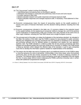 1-21 Copyright © 2019 John Wiley & Sons, Inc. Kieso, Intermediate Accounting, 17/e, Solutions Manual (For Instructor Use Only)
(For Instructor Use Only) 1-21
Copyright © 2019 John Wiley & Sons, Inc. Kieso, Intermediate Accounting, 17/e, Solutions Manual
CA 1.17
(a) The “due process” system involves the following:
1. Identifying topics and placing them on the Board’s agenda.
2. Research and analysis is conducted and preliminary views of pros and cons issued.
3. A public hearing is often held.
4. Board evaluates research and public responses and issues exposure draft.
5. Board evaluates responses and changes exposure draft, if necessary. Final statement is then
issued.
(b) Economic consequences mean the impact of accounting reports on the wealth positions of
issuers and users of financial information and the decision-making behavior resulting from that
impact.
(c) Economic consequences indicated in the letter are: (1) concerns related to the potential impact
on the capital markets, (2) the weakening of companies’ ability to manage risk, and (3) the adverse
control implications of implementing costly and complex new rules imposed at the same time as
other major initiatives, including the Year 2000 issues and a single European currency.
(d) The principal point of this letter is to delay the finalization of the derivatives standard. As indicated in
the letter, the authors of this letter urge the FASB to expose its new proposal for public comment,
following the established due process procedures that are essential to acceptance of its standards
and providing sufficient time for affected parties to understand and assess the new approach.
(Authors note: The FASB indicated in a follow-up letter that all due process procedures had been
followed and all affected parties had more than ample time to comment. In addition, the FASB issued
a follow-up standard, which delayed the effective date of the standard, in part to give companies
more time to develop the information systems needed for implementation of the standard).
(e) The reason why the letter was sent to Congress was to put additional pressure on the FASB to delay
or drop the issuance of a rule on derivatives. Unfortunately, in too many cases, when the business
community does not like the answer proposed by the FASB, it resorts to lobbying members of
Congress. The lobbying efforts usually involve developing some type of legislation that will negate
the rule. In some cases, efforts involve challenging the FASB’s authority to develop rules in certain
areas with additional Congressional oversight.
LO: 4, Bloom: E, Difficulty: Moderate, Time: 25-30, AACSB: Communication, AICPA BB: None, AICPA FC: Reporting, AICPA PC: Communication
 