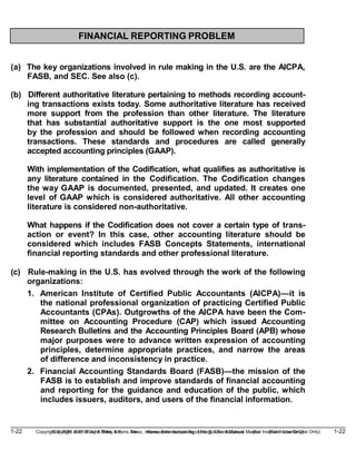 1-22 Copyright © 2019 John Wiley & Sons, Inc. Kieso, Intermediate Accounting, 17/e, Solutions Manual (For Instructor Use Only)
(For Instructor Use Only) 1-22
Copyright © 2019 John Wiley & Sons, Inc. Kieso, Intermediate Accounting, 17/e, Solutions Manual
FINANCIAL REPORTING PROBLEM
(a) The key organizations involved in rule making in the U.S. are the AICPA,
FASB, and SEC. See also (c).
(b) Different authoritative literature pertaining to methods recording account-
ing transactions exists today. Some authoritative literature has received
more support from the profession than other literature. The literature
that has substantial authoritative support is the one most supported
by the profession and should be followed when recording accounting
transactions. These standards and procedures are called generally
accepted accounting principles (GAAP).
With implementation of the Codification, what qualifies as authoritative is
any literature contained in the Codification. The Codification changes
the way GAAP is documented, presented, and updated. It creates one
level of GAAP which is considered authoritative. All other accounting
literature is considered non-authoritative.
What happens if the Codification does not cover a certain type of trans-
action or event? In this case, other accounting literature should be
considered which includes FASB Concepts Statements, international
financial reporting standards and other professional literature.
(c) Rule-making in the U.S. has evolved through the work of the following
organizations:
1. American Institute of Certified Public Accountants (AICPA)—it is
the national professional organization of practicing Certified Public
Accountants (CPAs). Outgrowths of the AICPA have been the Com-
mittee on Accounting Procedure (CAP) which issued Accounting
Research Bulletins and the Accounting Principles Board (APB) whose
major purposes were to advance written expression of accounting
principles, determine appropriate practices, and narrow the areas
of difference and inconsistency in practice.
2. Financial Accounting Standards Board (FASB)—the mission of the
FASB is to establish and improve standards of financial accounting
and reporting for the guidance and education of the public, which
includes issuers, auditors, and users of the financial information.
 