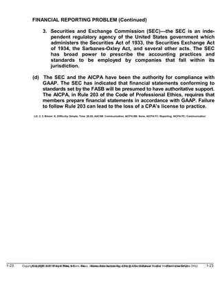1-23 Copyright © 2019 John Wiley & Sons, Inc. Kieso, Intermediate Accounting, 17/e, Solutions Manual (For Instructor Use Only)
(For Instructor Use Only) 1-23
Copyright © 2019 John Wiley & Sons, Inc. Kieso, Intermediate Accounting, 17/e, Solutions Manual
FINANCIAL REPORTING PROBLEM (Continued)
3. Securities and Exchange Commission (SEC)—the SEC is an inde-
pendent regulatory agency of the United States government which
administers the Securities Act of 1933, the Securities Exchange Act
of 1934, the Sarbanes-Oxley Act, and several other acts. The SEC
has broad power to prescribe the accounting practices and
standards to be employed by companies that fall within its
jurisdiction.
(d) The SEC and the AICPA have been the authority for compliance with
GAAP. The SEC has indicated that financial statements conforming to
standards set by the FASB will be presumed to have authoritative support.
The AICPA, in Rule 203 of the Code of Professional Ethics, requires that
members prepare financial statements in accordance with GAAP. Failure
to follow Rule 203 can lead to the loss of a CPA’s license to practice.
LO: 2, 3, Bloom: K, Difficulty: Simple, Time: 20-25, AACSB: Communication, AICPA BB: None, AICPA FC: Reporting, AICPA PC: Communication
 