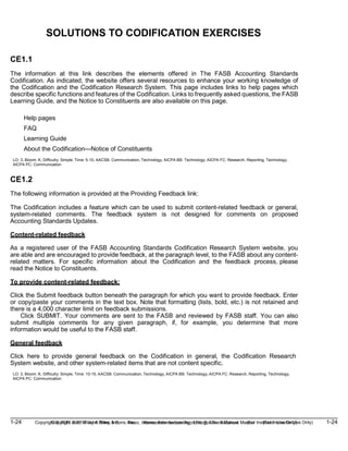 1-24 Copyright © 2019 John Wiley & Sons, Inc. Kieso, Intermediate Accounting, 17/e, Solutions Manual (For Instructor Use Only)
(For Instructor Use Only) 1-24
Copyright © 2019 John Wiley & Sons, Inc. Kieso, Intermediate Accounting, 17/e, Solutions Manual
SOLUTIONS TO CODIFICATION EXERCISES
CE1.1
The information at this link describes the elements offered in The FASB Accounting Standards
Codification. As indicated, the website offers several resources to enhance your working knowledge of
the Codification and the Codification Research System. This page includes links to help pages which
describe specific functions and features of the Codification. Links to frequently asked questions, the FASB
Learning Guide, and the Notice to Constituents are also available on this page.
Help pages
FAQ
Learning Guide
About the Codification—Notice of Constituents
LO: 3, Bloom: K, Difficulty: Simple, Time: 5-10, AACSB: Communication, Technology, AICPA BB: Technology, AICPA FC: Research, Reporting, Technology,
AICPA PC: Communication
CE1.2
The following information is provided at the Providing Feedback link:
The Codification includes a feature which can be used to submit content-related feedback or general,
system-related comments. The feedback system is not designed for comments on proposed
Accounting Standards Updates.
Content-related feedback
As a registered user of the FASB Accounting Standards Codification Research System website, you
are able and are encouraged to provide feedback, at the paragraph level, to the FASB about any content-
related matters. For specific information about the Codification and the feedback process, please
read the Notice to Constituents.
To provide content-related feedback:
Click the Submit feedback button beneath the paragraph for which you want to provide feedback. Enter
or copy/paste your comments in the text box. Note that formatting (lists, bold, etc.) is not retained and
there is a 4,000 character limit on feedback submissions.
Click SUBMIT. Your comments are sent to the FASB and reviewed by FASB staff. You can also
submit multiple comments for any given paragraph, if, for example, you determine that more
information would be useful to the FASB staff.
General feedback
Click here to provide general feedback on the Codification in general, the Codification Research
System website, and other system-related items that are not content specific.
LO: 3, Bloom: K, Difficulty: Simple, Time: 10-15, AACSB: Communication, Technology, AICPA BB: Technology, AICPA FC: Research, Reporting, Technology,
AICPA PC: Communication
 