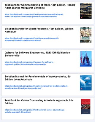 Test Bank for Communicating at Work, 12th Edition, Ronald
Adler Jeanne Marquardt Elmhorst
https://testbankmall.com/product/test-bank-for-communicating-at-
work-12th-edition-ronald-adler-jeanne-marquardt-elmhorst/
Solution Manual for Social Problems, 16th Edition, William
Kornblum
https://testbankmall.com/product/solution-manual-for-social-
problems-16th-edition-william-kornblum/
Quizzes for Software Engineering, 10/E 10th Edition Ian
Sommerville
https://testbankmall.com/product/quizzes-for-software-
engineering-10-e-10th-edition-ian-sommerville/
Solution Manual for Fundamentals of Aerodynamics, 6th
Edition John Anderson
https://testbankmall.com/product/solution-manual-for-fundamentals-of-
aerodynamics-6th-edition-john-anderson/
Test Bank for Career Counseling A Holistic Approach, 9th
Edition
https://testbankmall.com/product/test-bank-for-career-counseling-a-
holistic-approach-9th-edition/
 