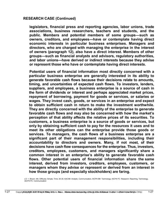 1-27 Copyright © 2019 John Wiley & Sons, Inc. Kieso, Intermediate Accounting, 17/e, Solutions Manual (For Instructor Use Only)
(For Instructor Use Only) 1-27
Copyright © 2019 John Wiley & Sons, Inc. Kieso, Intermediate Accounting, 17/e, Solutions Manual
RESEARCH CASE (Continued)
legislators, financial press and reporting agencies, labor unions, trade
associations, business researchers, teachers and students, and the
public. Members and potential members of some groups—such as
owners, creditors, and employees—have or contemplate having direct
economic interests in particular business enterprises. Managers and
directors, who are charged with managing the enterprise in the interest
of owners (paragraph 12), also have a direct interest. Members of other
groups—such as financial analysts and advisors, regulatory authorities,
and labor unions—have derived or indirect interests because they advise
or represent those who have or contemplate having direct interests.
Potential users of financial information most directly concerned with a
particular business enterprise are generally interested in its ability to
generate favorable cash flows because their decisions relate to amounts,
timing, and uncertainties of expected cash flows. To investors, lenders,
suppliers, and employees, a business enterprise is a source of cash in
the form of dividends or interest and perhaps appreciated market prices,
repayment of borrowing, payment for goods or services, or salaries or
wages. They invest cash, goods, or services in an enterprise and expect
to obtain sufficient cash in return to make the investment worthwhile.
They are directly concerned with the ability of the enterprise to generate
favorable cash flows and may also be concerned with how the market’s
perception of that ability affects the relative prices of its securities. To
customers, a business enterprise is a source of goods or services, but
only by obtaining sufficient cash to pay for the resources it uses and to
meet its other obligations can the enterprise provide those goods or
services. To managers, the cash flows of a business enterprise are a
significant part of their management responsibilities, including their
accountability to directors and owners. Many, if not most, of their
decisions have cash flow consequences for the enterprise. Thus, investors,
creditors, employees, customers, and managers significantly share a
common interest in an enterprise’s ability to generate favorable cash
flows. Other potential users of financial information share the same
interest, derived from investors, creditors, employees, customers, or
managers whom they advise or represent or derived from an interest in
how those groups (and especially stockholders) are faring.
LO: 1, Bloom: AN, Difficulty: Simple, Time: 25-30, AACSB: Analytic, Communication, AICPA BB: Technology, AICPA FC: Research, Reporting, Technology,
AICPA PC: Communication
 