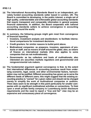 1-30 Copyright © 2019 John Wiley & Sons, Inc. Kieso, Intermediate Accounting, 17/e, Solutions Manual (For Instructor Use Only)
(For Instructor Use Only) 1-30
Copyright © 2019 John Wiley & Sons, Inc. Kieso, Intermediate Accounting, 17/e, Solutions Manual
IFRS 1.5
(a) The International Accounting Standards Board is an independent, pri-
vately funded accounting standards setter based in London, UK. The
Board is committed to developing, in the public interest, a single set of
high quality, understandable and enforceable global accounting standards
that require transparent and comparable information in general purpose
financial statements. In addition, the Board cooperates with national
accounting standards setters to achieve convergence in accounting
standards around the world.
(b) In summary, the following groups might gain most from convergence
of financial reporting:
• Investors, investment analysts and stockbrokers: to facilitate interna-
tional comparisons for investment decisions.
• Credit grantors: for similar reasons to bullet point above.
• Multinational companies: as preparers, investors, appraisers of pro-
ducts or staff, and as movers of staff around the globe; also, as raisers
of finance on international markets (this also applies to some
companies that are not multinationals).
• Governments: as tax collectors and hosts of multinationals; also
interested are securities markets regulators and governmental and
nongovernmental rule makers.
(c) The fundamental argument against convergence is that, to the extent
that international differences in accounting practices result from under-
lying economic, legal, social, and other environmental factors, harmoni-
zation may not be justified. Different accounting has grown up to serve the
different needs of different users; this might suggest that the existing ac-
counting practice is “correct” for a given nation and should not be changed
merely to simplify the work of multinational companies or auditors.
There does seem to be strength in this point particularly for smaller com-
panies with no significant multinational activities or connections. To foist
upon a small private family company in Luxembourg lavish disclosure
requirements and the need to report a “true and fair” view may be an
expensive and unnecessary piece of convergence.
 
