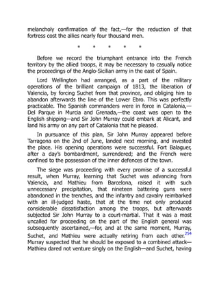 melancholy confirmation of the fact,—for the reduction of that
fortress cost the allies nearly four thousand men.
* * * * *
Before we record the triumphant entrance into the French
territory by the allied troops, it may be necessary to casually notice
the proceedings of the Anglo-Sicilian army in the east of Spain.
Lord Wellington had arranged, as a part of the military
operations of the brilliant campaign of 1813, the liberation of
Valencia, by forcing Suchet from that province, and obliging him to
abandon afterwards the line of the Lower Ebro. This was perfectly
practicable. The Spanish commanders were in force in Catalonia,—
Del Parque in Murcia and Grenada,—the coast was open to the
English shipping—and Sir John Murray could embark at Alicant, and
land his army on any part of Catalonia that he pleased.
In pursuance of this plan, Sir John Murray appeared before
Tarragona on the 2nd of June, landed next morning, and invested
the place. His opening operations were successful. Fort Balaguer,
after a day’s bombardment, surrendered; and the French were
confined to the possession of the inner defences of the town.
The siege was proceeding with every promise of a successful
result, when Murray, learning that Suchet was advancing from
Valencia, and Mathieu from Barcelona, raised it with such
unnecessary precipitation, that nineteen battering guns were
abandoned in the trenches, and the infantry and cavalry reimbarked
with an ill-judged haste, that at the time not only produced
considerable dissatisfaction among the troops, but afterwards
subjected Sir John Murray to a court-martial. That it was a most
uncalled for proceeding on the part of the English general was
subsequently ascertained,—for, and at the same moment, Murray,
Suchet, and Mathieu were actually retiring from each other.
254
Murray suspected that he should be exposed to a combined attack—
Mathieu dared not venture singly on the English—and Suchet, having
 