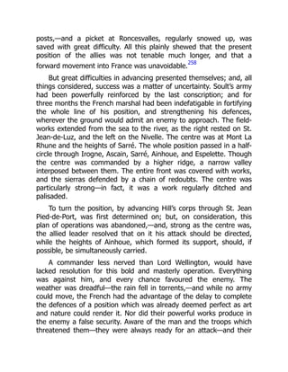 posts,—and a picket at Roncesvalles, regularly snowed up, was
saved with great difficulty. All this plainly shewed that the present
position of the allies was not tenable much longer, and that a
forward movement into France was unavoidable.
258
But great difficulties in advancing presented themselves; and, all
things considered, success was a matter of uncertainty. Soult’s army
had been powerfully reinforced by the last conscription; and for
three months the French marshal had been indefatigable in fortifying
the whole line of his position, and strengthening his defences,
wherever the ground would admit an enemy to approach. The field-
works extended from the sea to the river, as the right rested on St.
Jean-de-Luz, and the left on the Nivelle. The centre was at Mont La
Rhune and the heights of Sarré. The whole position passed in a half-
circle through Irogne, Ascain, Sarré, Ainhoue, and Espelette. Though
the centre was commanded by a higher ridge, a narrow valley
interposed between them. The entire front was covered with works,
and the sierras defended by a chain of redoubts. The centre was
particularly strong—in fact, it was a work regularly ditched and
palisaded.
To turn the position, by advancing Hill’s corps through St. Jean
Pied-de-Port, was first determined on; but, on consideration, this
plan of operations was abandoned,—and, strong as the centre was,
the allied leader resolved that on it his attack should be directed,
while the heights of Ainhoue, which formed its support, should, if
possible, be simultaneously carried.
A commander less nerved than Lord Wellington, would have
lacked resolution for this bold and masterly operation. Everything
was against him, and every chance favoured the enemy. The
weather was dreadful—the rain fell in torrents,—and while no army
could move, the French had the advantage of the delay to complete
the defences of a position which was already deemed perfect as art
and nature could render it. Nor did their powerful works produce in
the enemy a false security. Aware of the man and the troops which
threatened them—they were always ready for an attack—and their
 