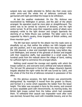 outpost duty was rigidly attended to. Before day their corps were
under arms—and the whole line of defences continued fully
garrisoned until night permitted the troops to be withdrawn.
At last the weather moderated. On the 7th, Ainhoue was
reconnoitred by Wellington in person, and the plan of the attack
arranged. No operation could be more plain or straightforward. The
centre was to be carried by columns of divisions, and the right
centre turned. To all the corps their respective points of attack were
assigned,—while to the light division and Longa’s Spaniards the
storming of La Petite Rhune was confided. The latter were to be
supported by Alten’s cavalry, three brigades of British artillery, and
three mountain guns.
259
The 8th had been named for the attack—but the roads were so
dreadfully cut up, that neither the artillery nor Hill’s brigade could
get into position, and it was postponed for two days longer—when
the 10th dawned, a clear and moonlight morning. Long before day,
Lord Wellington, and several of the generals of division and brigade
with their respective staffs, had assembled in a small wood, five
hundred yards from the redoubt above the village of Sarré, waiting
for sufficient light to commence the arranged attack.
Nothing could exceed the courage and rapidity with which the
troops rushed on, and overcame every artificial and natural obstacle.
The 3rd and 7th advanced in front of the village—Downie’s Spanish
brigade attacked the right—while the left was turned by Cole’s, and
the whole of the first line of defences remained in possession of the
allies.
On this glorious occasion, the light division was preeminently
distinguished. By moonlight it moved from the greater La Rhune,
and formed in a ravine which separates the bolder from the lesser
height. This latter was occupied in force by the enemy, and covered
on every assailable point with intrenchments. As morning broke, the
British light troops rushed from the hollow which had concealed
them. To withstand their assault was impossible—work after work
was stormed; forward they went with irresistible bravery, and on the
 