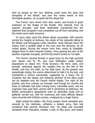 time to escape by the rear. Nothing could resist the dash and
intrepidity of the British; and over the whole extent of that
formidable position, on no point did the attack fail.
The French were driven from their works, and forced in great
confusion on the bridge of the Nivelle. One redoubt, from its
superior strength, had been obstinately maintained—but the
regiment that occupied it was completely cut off from retreating, and
the whole were made prisoners.
In every other point the British attack succeeded. Hill’s division
carried the heights of Ainhoue, the whole of the redoubts falling to
the British and Portuguese under Hamilton; while Stewart drove the
enemy from a parallel ridge in the rear—and the divisions, by an
united attack, forcing the enemy from their works at Espelette,
obliged them to retire towards Cambo,—thus gaining the rear of the
position originally occupied, and forcing Soult’s centre on his right.
The French marshal formed in great force on the high grounds
over Ascain and St. Pe, and Lord Wellington made instant
dispositions to attack him. Three divisions, the third, sixth, and
seventh, advanced against the heights—two by the left of the
Nivelle, and one, the sixth, by the right bank. As the position was
exceedingly strong, the enemy determined to hold it to the last, and
maintained a furious cannonade, supported by a heavy fire of
musketry. But the steady and imposing advance of the allies could
not be repelled—and the French retired hastily. The right of the
position was thus entirely cut through—and though for months the
Duke of Dalmatia had been arming every vulnerable point, and his
engineers had used their utmost skill in perfecting its defences, the
British commander’s dispositions were so admirably made and so
gallantly carried out, that his numerous and most difficult attacks
were crowned with brilliant success, unalloyed by a single failure.
Night ended the battle,—the firing ceased—Soult retreated and,
covered by the darkness, withdrew a beaten army, that had
numbered fully seventy thousand men. His killed and wounded
exceeded three thousand, besides a loss of fifty guns, and twelve
 