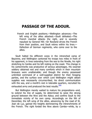 PASSAGE OF THE ADOUR.
French and English positions.—Wellington advances.—The
left wing of the allies attacked.—Soult defeated.—The
French marshal attacks the right, and is severely
repulsed by General Hill.—Sir Rowland drives the French
from their position, and Soult retires within his lines.—
Defection of German regiments, who come over to the
allies.
Soult halted his different corps in the intrenched camp of
Bayonne, and Wellington cantoned his troops two miles in front of
his opponent, in lines extending from the sea to the Nivelle, his right
stretching to Cambo and his left resting on the coast. This change in
his cantonments was productive of serious advantages. His wearied
soldiery obtained rest and many comforts which in their mountain
bivouacs were unattainable; and though the enemy possessed
unlimited command of a well-supplied district for their foraging
parties, and the surface over which Lord Wellington might obtain
supplies was necessarily circumscribed, his direct communication
with the sea, and a month’s rest in tolerable quarters, recruited his
exhausted army and produced the best results.
260
But Wellington merely waited to mature his preparations—and,
to extend his line of supply, he determined to seize the strong
ground between the Nive and the Adour, and confine Soult to the
immediate vicinity of his own camp. Accordingly on the 9th of
December, the left wing of the allies, advancing by the road of St.
Jean de Luz, gained the heights domineering the intrenchments of
the French. The right forded the Nive above Cambo—while, by a
 