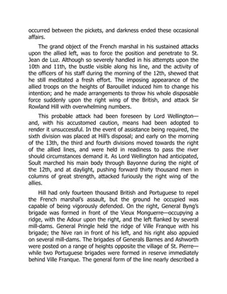occurred between the pickets, and darkness ended these occasional
affairs.
The grand object of the French marshal in his sustained attacks
upon the allied left, was to force the position and penetrate to St.
Jean de Luz. Although so severely handled in his attempts upon the
10th and 11th, the bustle visible along his line, and the activity of
the officers of his staff during the morning of the 12th, shewed that
he still meditated a fresh effort. The imposing appearance of the
allied troops on the heights of Barouillet induced him to change his
intention; and he made arrangements to throw his whole disposable
force suddenly upon the right wing of the British, and attack Sir
Rowland Hill with overwhelming numbers.
This probable attack had been foreseen by Lord Wellington—
and, with his accustomed caution, means had been adopted to
render it unsuccessful. In the event of assistance being required, the
sixth division was placed at Hill’s disposal; and early on the morning
of the 13th, the third and fourth divisions moved towards the right
of the allied lines, and were held in readiness to pass the river
should circumstances demand it. As Lord Wellington had anticipated,
Soult marched his main body through Bayonne during the night of
the 12th, and at daylight, pushing forward thirty thousand men in
columns of great strength, attacked furiously the right wing of the
allies.
Hill had only fourteen thousand British and Portuguese to repel
the French marshal’s assault, but the ground he occupied was
capable of being vigorously defended. On the right, General Byng’s
brigade was formed in front of the Vieux Monguerre—occupying a
ridge, with the Adour upon the right, and the left flanked by several
mill-dams. General Pringle held the ridge of Ville Franque with his
brigade; the Nive ran in front of his left, and his right also appuied
on several mill-dams. The brigades of Generals Barnes and Ashworth
were posted on a range of heights opposite the village of St. Pierre—
while two Portuguese brigades were formed in reserve immediately
behind Ville Franque. The general form of the line nearly described a
 