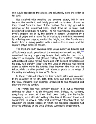 line, Soult abandoned the attack, and reluctantly gave the order to
fall back.
Not satisfied with repelling the enemy’s attack, Hill in turn
became the assailant, and boldly pursued the broken columns as
they retired from the front of the position. On a high ground in
advance of his intrenched lines, Soult drew up in force, and
determined to fall back no further. The hill was instantly assaulted by
Byng’s brigade, led on by the general in person. Unchecked by a
storm of grape and a heavy fire of musketry, the British, reinforced
by a Portuguese brigade, carried the height, and the French were
beaten from a strong position with a serious loss in men, and the
capture of two pieces of cannon.
The third and sixth divisions came up as quickly as distance and
difficult roads would permit—but the contest was ended; and Hill,
262
unassisted by any supporting troops, had, with his own corps,
achieved a complete and glorious victory. Every effort, continued
with unabated vigour for five hours, and with decided advantages on
his side, had signally failed—and the Duke of Dalmatia was forced
again to retire within his fortified lines between the Nive and the
Adour, while the allies pushed their advanced posts to the verge of
the valley immediately in front of St. Pierre.
In these continued actions the loss on both sides was immense.
In the casualties of the 9th, 10th, 11th, 12th, and 13th of December,
the total, including four generals, amounted to five thousand and
sixty-one hors de combat.
The French loss was infinitely greater—it is but a moderate
estimate to place it at six thousand men. Indeed, no contests,
sanguinary as most of them had been during the Peninsular
campaigns, were attended with greater loss of life—and those well
accustomed to view a battle-field expressed astonishment at the
slaughter the limited spaces on which the repeated struggles had
occurred exhibited at the close of every succeeding engagement.
 