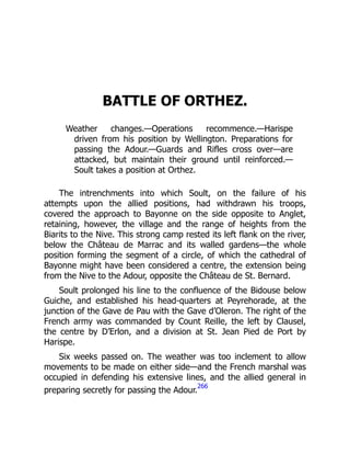 BATTLE OF ORTHEZ.
Weather changes.—Operations recommence.—Harispe
driven from his position by Wellington. Preparations for
passing the Adour.—Guards and Rifles cross over—are
attacked, but maintain their ground until reinforced.—
Soult takes a position at Orthez.
The intrenchments into which Soult, on the failure of his
attempts upon the allied positions, had withdrawn his troops,
covered the approach to Bayonne on the side opposite to Anglet,
retaining, however, the village and the range of heights from the
Biarits to the Nive. This strong camp rested its left flank on the river,
below the Château de Marrac and its walled gardens—the whole
position forming the segment of a circle, of which the cathedral of
Bayonne might have been considered a centre, the extension being
from the Nive to the Adour, opposite the Château de St. Bernard.
Soult prolonged his line to the confluence of the Bidouse below
Guiche, and established his head-quarters at Peyrehorade, at the
junction of the Gave de Pau with the Gave d’Oleron. The right of the
French army was commanded by Count Reille, the left by Clausel,
the centre by D’Erlon, and a division at St. Jean Pied de Port by
Harispe.
Six weeks passed on. The weather was too inclement to allow
movements to be made on either side—and the French marshal was
occupied in defending his extensive lines, and the allied general in
preparing secretly for passing the Adour.
266
 