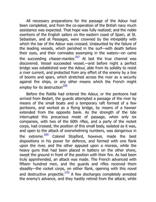 All necessary preparations for the passage of the Adour had
been completed, and from the co-operation of the British navy much
assistance was expected. That hope was fully realized; and the noble
exertions of the English sailors on the eastern coast of Spain, at St.
Sebastian, and at Passages, were crowned by the intrepidity with
which the bar of the Adour was crossed. Undaunted by the failure of
the leading vessels, which perished in the surf—with death before
their eyes, and their comrades swamping in the waters—on came
the succeeding chasse-marées.
267
At last the true channel was
discovered. Vessel succeeded vessel,—and before night a perfect
bridge was established over the Adour, able from its solidity to resist
a river current, and protected from any effort of the enemy by a line
of booms and spars, which stretched across the river as a security
against fire ships, or any other means which the French might
employ for its destruction
268
Before the flotilla had entered the Adour, or the pontoons had
arrived from Bedart, the guards attempted a passage of the river by
means of the small boats and a temporary raft formed of a few
pontoons, and worked as a flying bridge, by means of a hawser
extended from the opposite bank. As the strength of the tide
interrupted this precarious mode of passage, when only six
companies, with two of the 60th rifles, and a party of the rocket
corps, had crossed, the position of this small body, isolated as it was,
and open to the attack of overwhelming numbers, was dangerous in
the extreme.
269
Colonel Stopford, however, made the best
dispositions in his power for defence, and formed with one flank
upon the river, and the other appuied upon a morass, while the
heavy guns that had been placed in battery on the other shore,
swept the ground in front of the position with their fire. As had been
truly apprehended, an attack was made. The French advanced with
fifteen hundred men, and the guards and rifles received them
steadily—the rocket corps, on either flank, opening with this novel
and destructive projectile.
270
A few discharges completely arrested
the enemy’s advance, and they hastily retired from the attack; while
 
