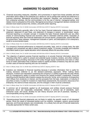1-4 Copyright © 2019 John Wiley & Sons, Inc. Kieso, Intermediate Accounting, 17/e, Solutions Manual (For Instructor Use Only)
(For Instructor Use Only) 1-4
Copyright © 2019 John Wiley & Sons, Inc. Kieso, Intermediate Accounting, 17/e, Solutions Manual
ANSWERS TO QUESTIONS
1. Financial accounting measures, classifies, and summarizes in report form those activities and that
information which relate to the enterprise as a whole for use by parties both internal and external to a
business enterprise. Managerial accounting also measures, classifies, and summarizes in report
form enterprise activities, but the communication is for the use of internal, managerial parties, and
relates more to subsystems of the entity. Managerial accounting is management decision oriented and
directed more toward product line, division, and profit center reporting.
LO: 1, Bloom: K, Difficulty: Simple, Time: 3-5, AACSB: Communication, AICPA BB: None, AICPA FC: Reporting, AICPA PC: Communication
2. Financial statements generally refer to the four basic financial statements: balance sheet, income
statement, statement of cash flows, and statement of changes in owners’ or stockholders’ equity.
Financial reporting is a broader concept; it includes the basic financial statements and any other
means of communicating financial and economic data to interested external parties. Examples of
financial reporting other than financial statements are annual reports, prospectuses, reports filed with
the government, news releases, management forecasts or plans, and descriptions of an enterprise’s
social or environmental impact.
LO: 1, Bloom: K, Difficulty: Simple, Time: 3-5, AACSB: Communication, AICPA BB: None, AICPA FC: Reporting, AICPA PC: Communication
3. If a company’s financial performance is measured accurately, fairly, and on a timely basis, the right
managers and companies are able to attract investment capital. To provide unreliable and irrelevant
information leads to poor capital allocation which adversely affects the securities market.
LO: 1, Bloom: K, Difficulty: Simple, Time: 3-5, AACSB: Communication, AICPA BB: None, AICPA FC: Reporting, AICPA PC: Communication
4. The objective of general purpose financial reporting is to provide financial information about the
reporting entity that is useful to present and potential equity investors, lenders, and other creditors
in decisions about providing resources to the entity through equity investments and loans or other
forms of credit. Information that is decision-useful to capital providers (investors) may also be useful
to other users of financial reporting who are not investors.
LO: 1, Bloom: K, Difficulty: Simple, Time: 3-5, AACSB: None, AICPA BB: None, AICPA FC: Reporting, AICPA PC:: None
5. Investors are interested in financial reporting because it provides information that is useful for
making decisions (referred to as the decision-usefulness approach). When making these
decisions, investors are interested in assessing the company’s (1) ability to generate net cash inflows
and (2) management’s ability to protect and enhance the capital providers’ investments. Financial
reporting should therefore help investors assess the amounts, timing, and uncertainty of prospective
cash inflows from dividends or interest, and the proceeds from the sale, redemption, or maturity of
securities or loans. In order for investors to make these assessments, the economic resources of an
enterprise, the claims to those resources, and the changes in them must be understood.
LO: 1, Bloom: K, Difficulty: Simple, Time: 3-5, AACSB: Communication, AICPA BB: None, AICPA FC: Reporting, AICPA PC: Communication
6. A common set of standards applied by all businesses and entities should produce financial
statements which are reasonably comparable. Without a common set of standards, each
enterprise could, and would, develop its own theory structure and set of practices, resulting in
noncomparability among enterprises.
LO: 1, Bloom: K, Difficulty: Simple, Time: 3-5, AACSB: Communication, AICPA BB: None, AICPA FC: Reporting, AICPA PC: Communication
7. General-purpose financial statements are not likely to satisfy the specific needs of all interested
parties. Since the needs of interested parties such as creditors, managers, owners, governmental
agencies, and financial analysts vary considerably, it is unlikely that one set of financial statements
is equally appropriate for these varied uses.
 