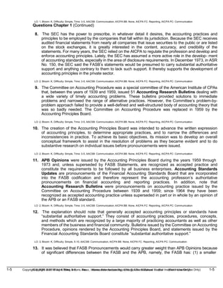 1-5 Copyright © 2019 John Wiley & Sons, Inc. Kieso, Intermediate Accounting, 17/e, Solutions Manual (For Instructor Use Only)
(For Instructor Use Only) 1-5
Copyright © 2019 John Wiley & Sons, Inc. Kieso, Intermediate Accounting, 17/e, Solutions Manual
LO: 1, Bloom: K, Difficulty: Simple, Time: 3-5, AACSB: Communication, AICPA BB: None, AICPA FC: Reporting, AICPA PC: Communication
Questions Chapter 1 (Continued)
8. The SEC has the power to prescribe, in whatever detail it desires, the accounting practices and
principles to be employed by the companies that fall within its jurisdiction. Because the SEC receives
audited financial statements from nearly all companies that issue securities to the public or are listed
on the stock exchanges, it is greatly interested in the content, accuracy, and credibility of the
statements. For many years, the SEC relied on the AICPA to regulate the profession and develop and
enforce accounting principles. Lately, the SEC has assumed a more active role in the develop- ment
of accounting standards, especially in the area of disclosure requirements. In December 1973, in ASR
No. 150, the SEC said the FASB’s statements would be presumed to carry substantial authoritative
support and anything contrary to them to lack such support. It thereby supports the development of
accounting principles in the private sector.
LO: 2, Bloom: K, Difficulty: Simple, Time: 3-5, AACSB: Communication, AICPA BB: None, AICPA FC: Reporting, AICPA PC: Communication
9. The Committee on Accounting Procedure was a special committee of the American Institute of CPAs
that, between the years of 1939 and 1959, issued 51 Accounting Research Bulletins dealing with
a wide variety of timely accounting problems. These bulletins provided solutions to immediate
problems and narrowed the range of alternative practices. However, the Committee’s problem-by-
problem approach failed to provide a well-defined and well-structured body of accounting theory that
was so badly needed. The Committee on Accounting Procedure was replaced in 1959 by the
Accounting Principles Board.
LO: 2, Bloom: K, Difficulty: Simple, Time: 3-5, AACSB: Communication, AICPA BB: None, AICPA FC: Reporting, AICPA PC: Communication
10. The creation of the Accounting Principles Board was intended to advance the written expression
of accounting principles, to determine appropriate practices, and to narrow the differences and
inconsistencies in practice. To achieve its basic objectives, its mission was to develop an overall
conceptual framework to assist in the resolution of problems as they became evident and to do
substantive research on individual issues before pronouncements were issued.
LO: 2, Bloom: K, Difficulty: Simple, Time: 3-5, AACSB: Communication, AICPA BB: None, AICPA FC: Reporting, AICPA PC: Communication
11. APB Opinions were issued by the Accounting Principles Board during the years 1959 through
1973 and, unless superseded by FASB Statements, are recognized as accepted practice and
constitute the requirements to be followed by all business enterprises. Accounting Standards
Updates are pronouncements of the Financial Accounting Standards Board that are incorporated
into the FASB codification and therefore represent the accounting profession’s authoritative
pronouncements on financial accounting and reporting practices. In addition, note that
Accounting Research Bulletins were pronouncements on accounting practice issued by the
Committee on Accounting Procedure between 1939 and 1959; since 1964 they have been
recognized as accepted accounting practice unless superseded in part or in whole by an opinion of
the APB or an FASB standard.
LO: 2, Bloom: K, Difficulty: Simple, Time: 3-5, AACSB: Communication, AICPA BB: None, AICPA FC: Reporting, AICPA PC: Communication
12. The explanation should note that generally accepted accounting principles or standards have
“substantial authoritative support.” They consist of accounting practices, procedures, concepts,
and methods which are recognized by a large majority of practicing accountants as well as other
members of the business and financial community. Bulletins issued by the Committee on Accounting
Procedure, opinions rendered by the Accounting Principles Board, and statements issued by the
Financial Accounting Standards Board constitute “substantial authoritative support.”
LO: 3, Bloom: K, Difficulty: Simple, 5-10, AACSB: Communication, AICPA BB: None, AICPA FC: Reporting, AICPA PC: Communication
13. It was believed that FASB Pronouncements would carry greater weight than APB Opinions because
of significant differences between the FASB and the APB, namely, the FASB has: (1) a smaller
 