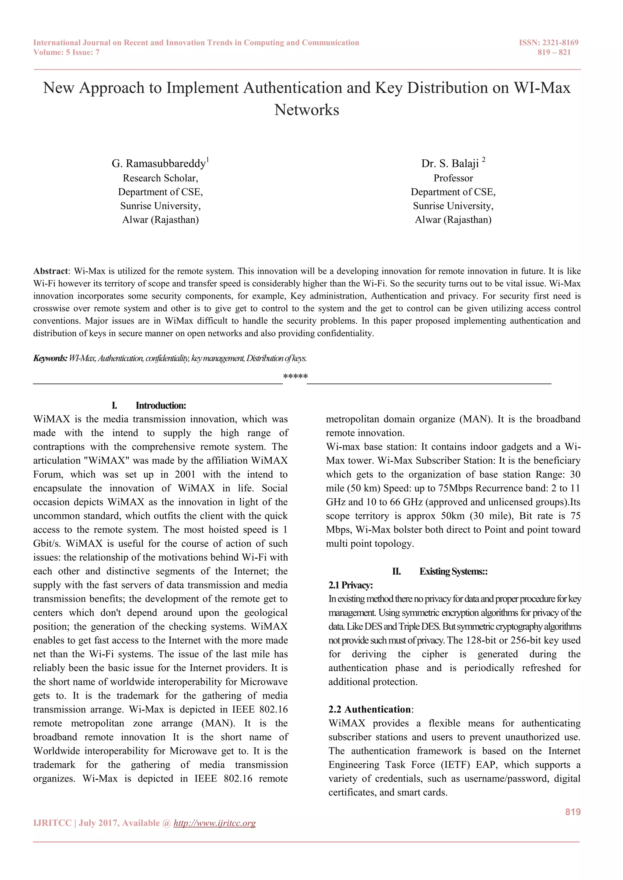 International Journal on Recent and Innovation Trends in Computing and Communication ISSN: 2321-8169 Volume: 5 Issue: 7 819 – 821 _______________________________________________________________________________________________ 819 IJRITCC | July 2017, Available @ http://www.ijritcc.org _______________________________________________________________________________________ New Approach to Implement Authentication and Key Distribution on WI-Max Networks G. Ramasubbareddy1 Research Scholar, Department of CSE, Sunrise University, Alwar (Rajasthan) Dr. S. Balaji 2 Professor Department of CSE, Sunrise University, Alwar (Rajasthan) Abstract: Wi-Max is utilized for the remote system. This innovation will be a developing innovation for remote innovation in future. It is like Wi-Fi however its territory of scope and transfer speed is considerably higher than the Wi-Fi. So the security turns out to be vital issue. Wi-Max innovation incorporates some security components, for example, Key administration, Authentication and privacy. For security first need is crosswise over remote system and other is to give get to control to the system and the get to control can be given utilizing access control conventions. Major issues are in WiMax difficult to handle the security problems. In this paper proposed implementing authentication and distribution of keys in secure manner on open networks and also providing confidentiality. Keywords:WI-Max,Authentication,confidentiality,keymanagement,Distributionofkeys. __________________________________________________*****_________________________________________________ I. Introduction: WiMAX is the media transmission innovation, which was made with the intend to supply the high range of contraptions with the comprehensive remote system. The articulation "WiMAX" was made by the affiliation WiMAX Forum, which was set up in 2001 with the intend to encapsulate the innovation of WiMAX in life. Social occasion depicts WiMAX as the innovation in light of the uncommon standard, which outfits the client with the quick access to the remote system. The most hoisted speed is 1 Gbit/s. WiMAX is useful for the course of action of such issues: the relationship of the motivations behind Wi-Fi with each other and distinctive segments of the Internet; the supply with the fast servers of data transmission and media transmission benefits; the development of the remote get to centers which don't depend around upon the geological position; the generation of the checking systems. WiMAX enables to get fast access to the Internet with the more made net than the Wi-Fi systems. The issue of the last mile has reliably been the basic issue for the Internet providers. It is the short name of worldwide interoperability for Microwave gets to. It is the trademark for the gathering of media transmission arrange. Wi-Max is depicted in IEEE 802.16 remote metropolitan zone arrange (MAN). It is the broadband remote innovation It is the short name of Worldwide interoperability for Microwave get to. It is the trademark for the gathering of media transmission organizes. Wi-Max is depicted in IEEE 802.16 remote metropolitan domain organize (MAN). It is the broadband remote innovation. Wi-max base station: It contains indoor gadgets and a Wi- Max tower. Wi-Max Subscriber Station: It is the beneficiary which gets to the organization of base station Range: 30 mile (50 km) Speed: up to 75Mbps Recurrence band: 2 to 11 GHz and 10 to 66 GHz (approved and unlicensed groups).Its scope territory is approx 50km (30 mile), Bit rate is 75 Mbps, Wi-Max bolster both direct to Point and point toward multi point topology. II. ExistingSystems:: 2.1Privacy: Inexistingmethodtherenoprivacyfordataandproperprocedureforkey management. Using symmetric encryption algorithms for privacy of the data.LikeDESandTripleDES.Butsymmetriccryptographyalgorithms notprovidesuchmustofprivacy.The 128-bit or 256-bit key used for deriving the cipher is generated during the authentication phase and is periodically refreshed for additional protection. 2.2 Authentication: WiMAX provides a flexible means for authenticating subscriber stations and users to prevent unauthorized use. The authentication framework is based on the Internet Engineering Task Force (IETF) EAP, which supports a variety of credentials, such as username/password, digital certificates, and smart cards. 