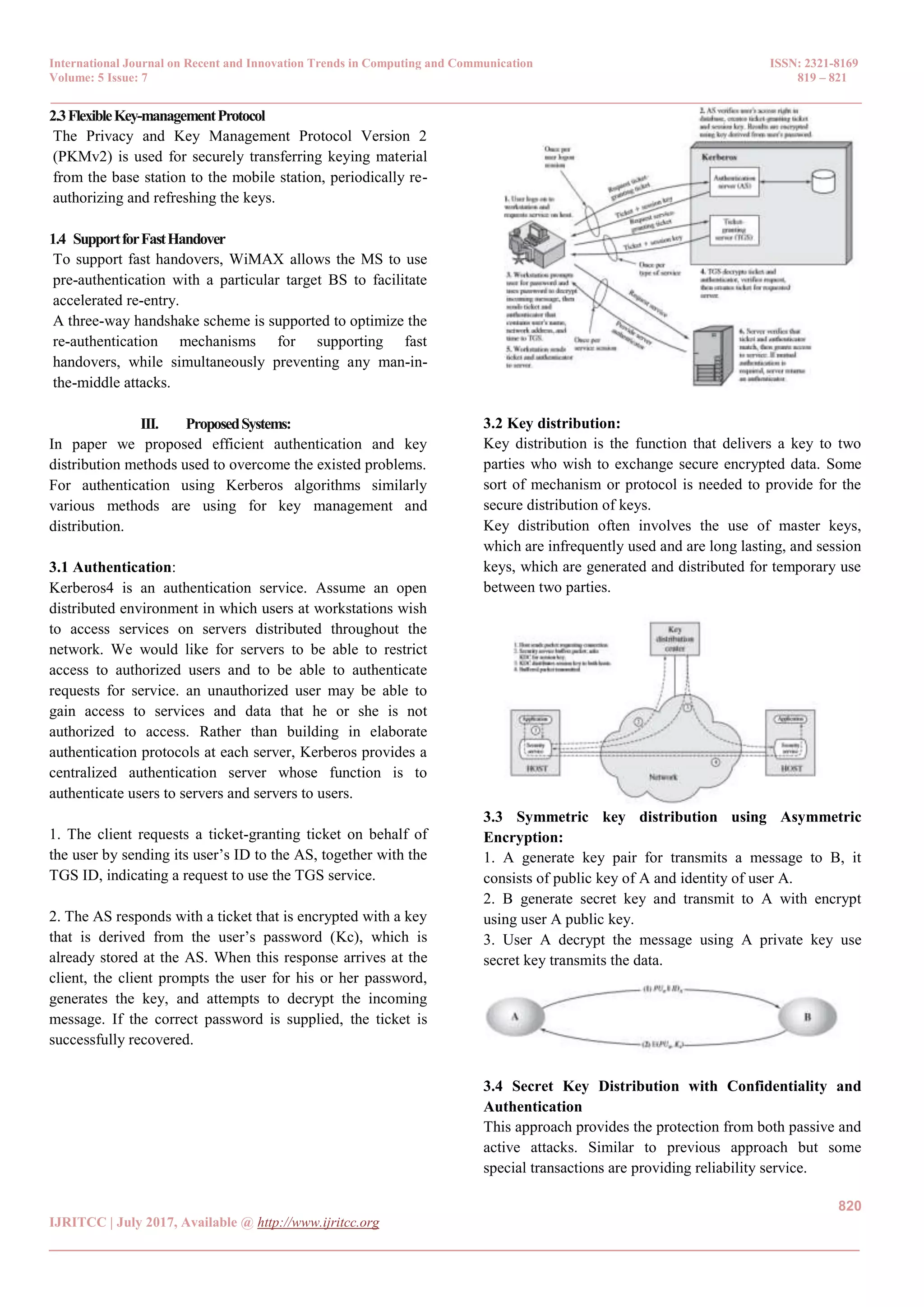 International Journal on Recent and Innovation Trends in Computing and Communication ISSN: 2321-8169 Volume: 5 Issue: 7 819 – 821 _______________________________________________________________________________________________ 820 IJRITCC | July 2017, Available @ http://www.ijritcc.org _______________________________________________________________________________________ 2.3FlexibleKey-managementProtocol The Privacy and Key Management Protocol Version 2 (PKMv2) is used for securely transferring keying material from the base station to the mobile station, periodically re- authorizing and refreshing the keys. 1.4 SupportforFastHandover To support fast handovers, WiMAX allows the MS to use pre-authentication with a particular target BS to facilitate accelerated re-entry. A three-way handshake scheme is supported to optimize the re-authentication mechanisms for supporting fast handovers, while simultaneously preventing any man-in- the-middle attacks. III. ProposedSystems: In paper we proposed efficient authentication and key distribution methods used to overcome the existed problems. For authentication using Kerberos algorithms similarly various methods are using for key management and distribution. 3.1 Authentication: Kerberos4 is an authentication service. Assume an open distributed environment in which users at workstations wish to access services on servers distributed throughout the network. We would like for servers to be able to restrict access to authorized users and to be able to authenticate requests for service. an unauthorized user may be able to gain access to services and data that he or she is not authorized to access. Rather than building in elaborate authentication protocols at each server, Kerberos provides a centralized authentication server whose function is to authenticate users to servers and servers to users. 1. The client requests a ticket-granting ticket on behalf of the user by sending its user’s ID to the AS, together with the TGS ID, indicating a request to use the TGS service. 2. The AS responds with a ticket that is encrypted with a key that is derived from the user’s password (Kc), which is already stored at the AS. When this response arrives at the client, the client prompts the user for his or her password, generates the key, and attempts to decrypt the incoming message. If the correct password is supplied, the ticket is successfully recovered. 3.2 Key distribution: Key distribution is the function that delivers a key to two parties who wish to exchange secure encrypted data. Some sort of mechanism or protocol is needed to provide for the secure distribution of keys. Key distribution often involves the use of master keys, which are infrequently used and are long lasting, and session keys, which are generated and distributed for temporary use between two parties. 3.3 Symmetric key distribution using Asymmetric Encryption: 1. A generate key pair for transmits a message to B, it consists of public key of A and identity of user A. 2. B generate secret key and transmit to A with encrypt using user A public key. 3. User A decrypt the message using A private key use secret key transmits the data. 3.4 Secret Key Distribution with Confidentiality and Authentication This approach provides the protection from both passive and active attacks. Similar to previous approach but some special transactions are providing reliability service. 