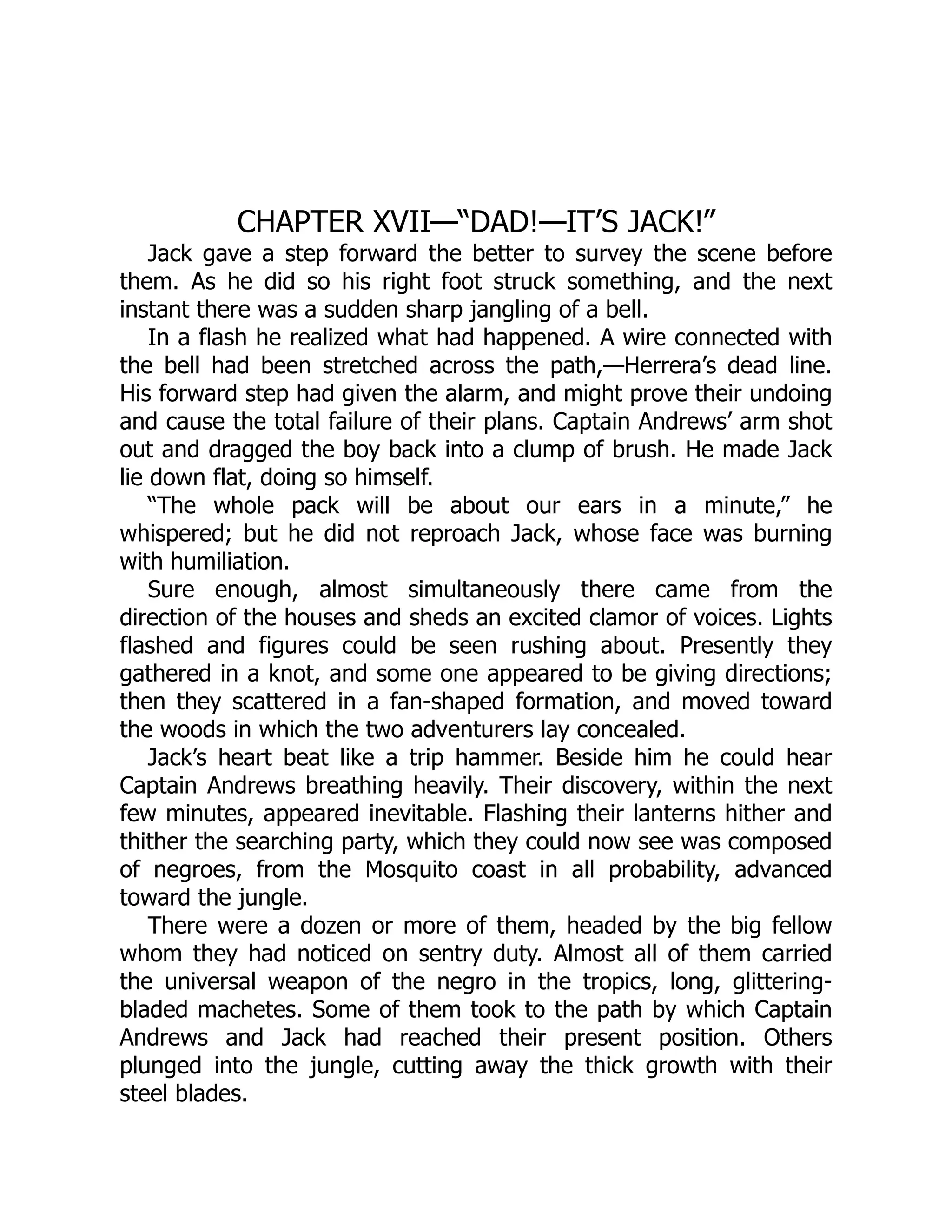 CHAPTER XVII—“DAD!—IT’S JACK!”
Jack gave a step forward the better to survey the scene before
them. As he did so his right foot struck something, and the next
instant there was a sudden sharp jangling of a bell.
In a flash he realized what had happened. A wire connected with
the bell had been stretched across the path,—Herrera’s dead line.
His forward step had given the alarm, and might prove their undoing
and cause the total failure of their plans. Captain Andrews’ arm shot
out and dragged the boy back into a clump of brush. He made Jack
lie down flat, doing so himself.
“The whole pack will be about our ears in a minute,” he
whispered; but he did not reproach Jack, whose face was burning
with humiliation.
Sure enough, almost simultaneously there came from the
direction of the houses and sheds an excited clamor of voices. Lights
flashed and figures could be seen rushing about. Presently they
gathered in a knot, and some one appeared to be giving directions;
then they scattered in a fan-shaped formation, and moved toward
the woods in which the two adventurers lay concealed.
Jack’s heart beat like a trip hammer. Beside him he could hear
Captain Andrews breathing heavily. Their discovery, within the next
few minutes, appeared inevitable. Flashing their lanterns hither and
thither the searching party, which they could now see was composed
of negroes, from the Mosquito coast in all probability, advanced
toward the jungle.
There were a dozen or more of them, headed by the big fellow
whom they had noticed on sentry duty. Almost all of them carried
the universal weapon of the negro in the tropics, long, glittering-
bladed machetes. Some of them took to the path by which Captain
Andrews and Jack had reached their present position. Others
plunged into the jungle, cutting away the thick growth with their
steel blades.
 