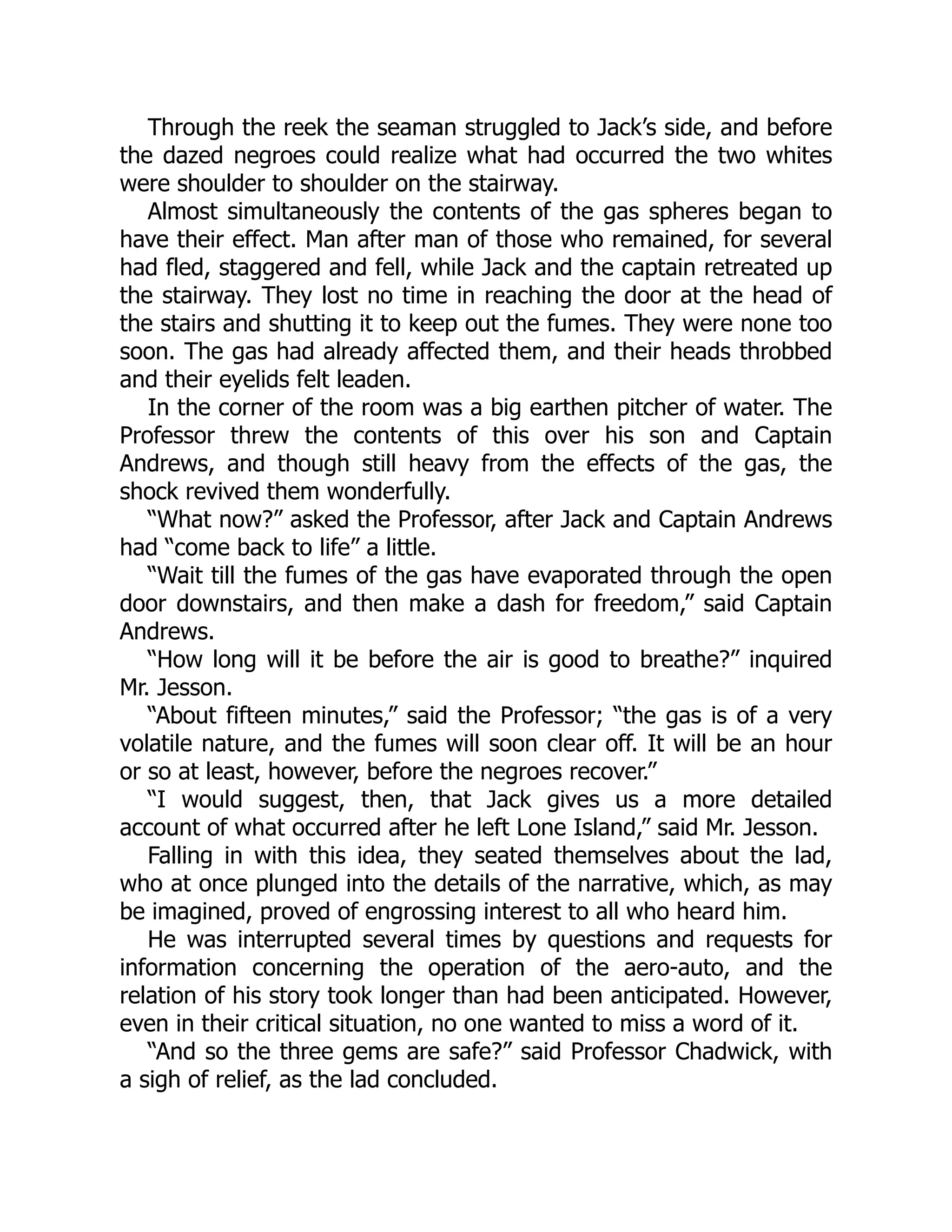 Through the reek the seaman struggled to Jack’s side, and before
the dazed negroes could realize what had occurred the two whites
were shoulder to shoulder on the stairway.
Almost simultaneously the contents of the gas spheres began to
have their effect. Man after man of those who remained, for several
had fled, staggered and fell, while Jack and the captain retreated up
the stairway. They lost no time in reaching the door at the head of
the stairs and shutting it to keep out the fumes. They were none too
soon. The gas had already affected them, and their heads throbbed
and their eyelids felt leaden.
In the corner of the room was a big earthen pitcher of water. The
Professor threw the contents of this over his son and Captain
Andrews, and though still heavy from the effects of the gas, the
shock revived them wonderfully.
“What now?” asked the Professor, after Jack and Captain Andrews
had “come back to life” a little.
“Wait till the fumes of the gas have evaporated through the open
door downstairs, and then make a dash for freedom,” said Captain
Andrews.
“How long will it be before the air is good to breathe?” inquired
Mr. Jesson.
“About fifteen minutes,” said the Professor; “the gas is of a very
volatile nature, and the fumes will soon clear off. It will be an hour
or so at least, however, before the negroes recover.”
“I would suggest, then, that Jack gives us a more detailed
account of what occurred after he left Lone Island,” said Mr. Jesson.
Falling in with this idea, they seated themselves about the lad,
who at once plunged into the details of the narrative, which, as may
be imagined, proved of engrossing interest to all who heard him.
He was interrupted several times by questions and requests for
information concerning the operation of the aero-auto, and the
relation of his story took longer than had been anticipated. However,
even in their critical situation, no one wanted to miss a word of it.
“And so the three gems are safe?” said Professor Chadwick, with
a sigh of relief, as the lad concluded.
 