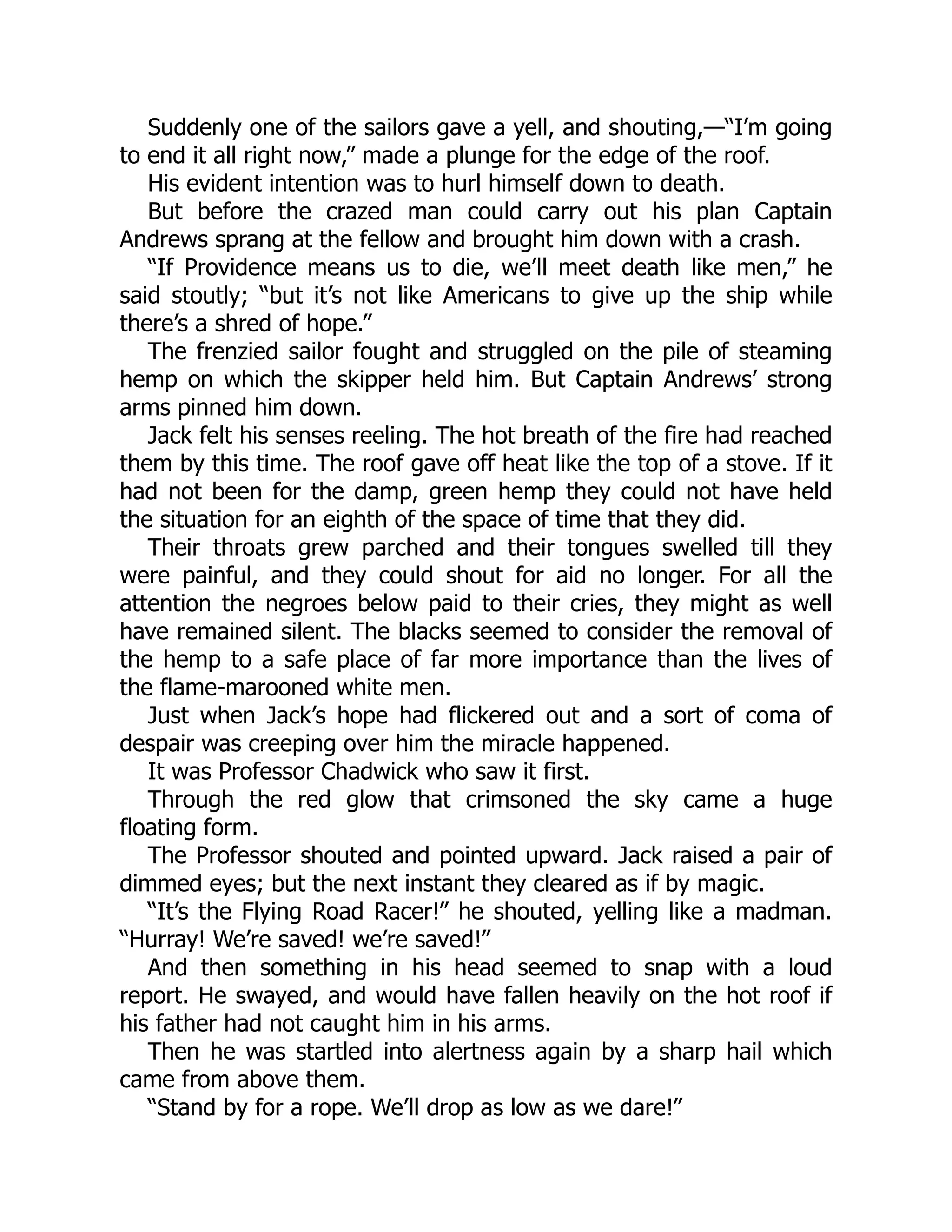 Suddenly one of the sailors gave a yell, and shouting,—“I’m going
to end it all right now,” made a plunge for the edge of the roof.
His evident intention was to hurl himself down to death.
But before the crazed man could carry out his plan Captain
Andrews sprang at the fellow and brought him down with a crash.
“If Providence means us to die, we’ll meet death like men,” he
said stoutly; “but it’s not like Americans to give up the ship while
there’s a shred of hope.”
The frenzied sailor fought and struggled on the pile of steaming
hemp on which the skipper held him. But Captain Andrews’ strong
arms pinned him down.
Jack felt his senses reeling. The hot breath of the fire had reached
them by this time. The roof gave off heat like the top of a stove. If it
had not been for the damp, green hemp they could not have held
the situation for an eighth of the space of time that they did.
Their throats grew parched and their tongues swelled till they
were painful, and they could shout for aid no longer. For all the
attention the negroes below paid to their cries, they might as well
have remained silent. The blacks seemed to consider the removal of
the hemp to a safe place of far more importance than the lives of
the flame-marooned white men.
Just when Jack’s hope had flickered out and a sort of coma of
despair was creeping over him the miracle happened.
It was Professor Chadwick who saw it first.
Through the red glow that crimsoned the sky came a huge
floating form.
The Professor shouted and pointed upward. Jack raised a pair of
dimmed eyes; but the next instant they cleared as if by magic.
“It’s the Flying Road Racer!” he shouted, yelling like a madman.
“Hurray! We’re saved! we’re saved!”
And then something in his head seemed to snap with a loud
report. He swayed, and would have fallen heavily on the hot roof if
his father had not caught him in his arms.
Then he was startled into alertness again by a sharp hail which
came from above them.
“Stand by for a rope. We’ll drop as low as we dare!”
 