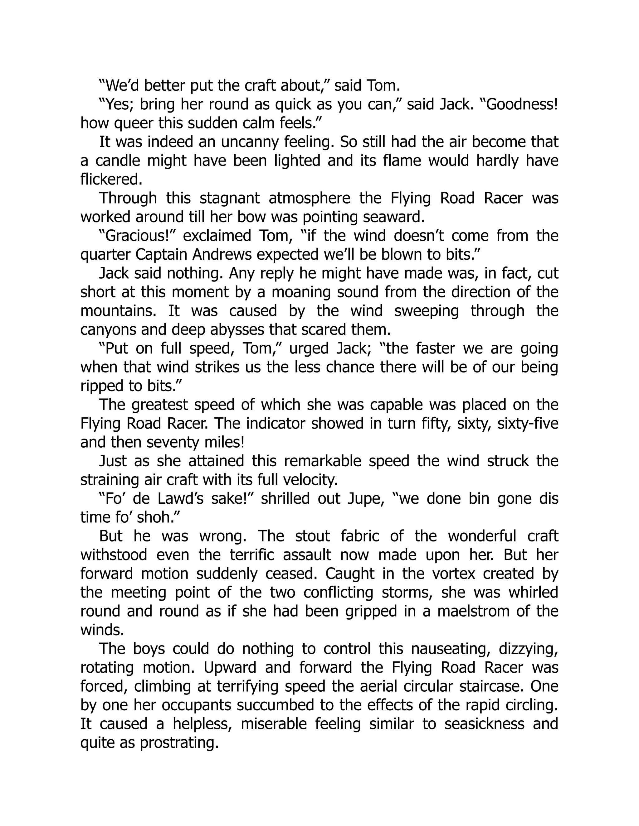 “We’d better put the craft about,” said Tom.
“Yes; bring her round as quick as you can,” said Jack. “Goodness!
how queer this sudden calm feels.”
It was indeed an uncanny feeling. So still had the air become that
a candle might have been lighted and its flame would hardly have
flickered.
Through this stagnant atmosphere the Flying Road Racer was
worked around till her bow was pointing seaward.
“Gracious!” exclaimed Tom, “if the wind doesn’t come from the
quarter Captain Andrews expected we’ll be blown to bits.”
Jack said nothing. Any reply he might have made was, in fact, cut
short at this moment by a moaning sound from the direction of the
mountains. It was caused by the wind sweeping through the
canyons and deep abysses that scared them.
“Put on full speed, Tom,” urged Jack; “the faster we are going
when that wind strikes us the less chance there will be of our being
ripped to bits.”
The greatest speed of which she was capable was placed on the
Flying Road Racer. The indicator showed in turn fifty, sixty, sixty-five
and then seventy miles!
Just as she attained this remarkable speed the wind struck the
straining air craft with its full velocity.
“Fo’ de Lawd’s sake!” shrilled out Jupe, “we done bin gone dis
time fo’ shoh.”
But he was wrong. The stout fabric of the wonderful craft
withstood even the terrific assault now made upon her. But her
forward motion suddenly ceased. Caught in the vortex created by
the meeting point of the two conflicting storms, she was whirled
round and round as if she had been gripped in a maelstrom of the
winds.
The boys could do nothing to control this nauseating, dizzying,
rotating motion. Upward and forward the Flying Road Racer was
forced, climbing at terrifying speed the aerial circular staircase. One
by one her occupants succumbed to the effects of the rapid circling.
It caused a helpless, miserable feeling similar to seasickness and
quite as prostrating.
 