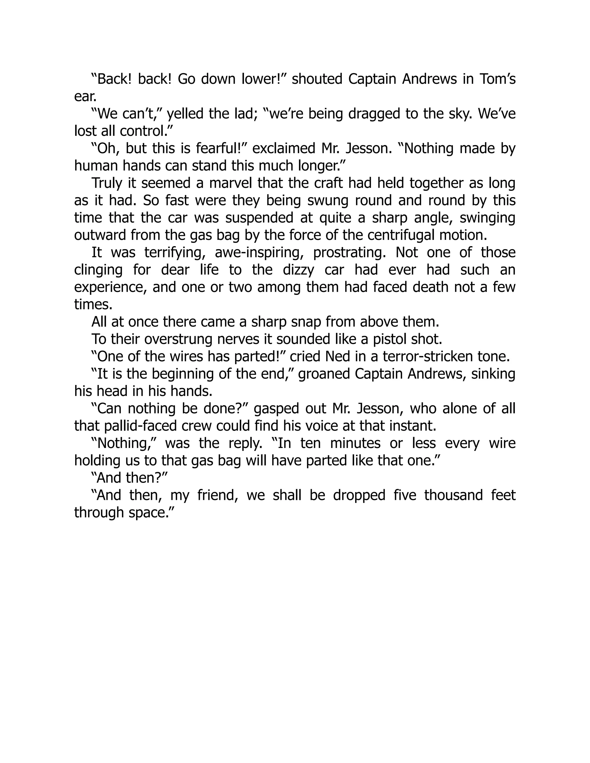 “Back! back! Go down lower!” shouted Captain Andrews in Tom’s
ear.
“We can’t,” yelled the lad; “we’re being dragged to the sky. We’ve
lost all control.”
“Oh, but this is fearful!” exclaimed Mr. Jesson. “Nothing made by
human hands can stand this much longer.”
Truly it seemed a marvel that the craft had held together as long
as it had. So fast were they being swung round and round by this
time that the car was suspended at quite a sharp angle, swinging
outward from the gas bag by the force of the centrifugal motion.
It was terrifying, awe-inspiring, prostrating. Not one of those
clinging for dear life to the dizzy car had ever had such an
experience, and one or two among them had faced death not a few
times.
All at once there came a sharp snap from above them.
To their overstrung nerves it sounded like a pistol shot.
“One of the wires has parted!” cried Ned in a terror-stricken tone.
“It is the beginning of the end,” groaned Captain Andrews, sinking
his head in his hands.
“Can nothing be done?” gasped out Mr. Jesson, who alone of all
that pallid-faced crew could find his voice at that instant.
“Nothing,” was the reply. “In ten minutes or less every wire
holding us to that gas bag will have parted like that one.”
“And then?”
“And then, my friend, we shall be dropped five thousand feet
through space.”
 