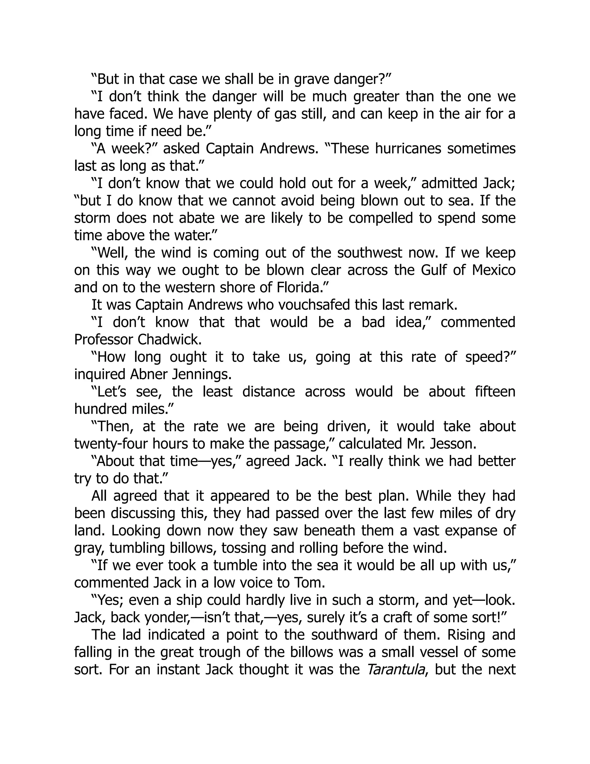 “But in that case we shall be in grave danger?”
“I don’t think the danger will be much greater than the one we
have faced. We have plenty of gas still, and can keep in the air for a
long time if need be.”
“A week?” asked Captain Andrews. “These hurricanes sometimes
last as long as that.”
“I don’t know that we could hold out for a week,” admitted Jack;
“but I do know that we cannot avoid being blown out to sea. If the
storm does not abate we are likely to be compelled to spend some
time above the water.”
“Well, the wind is coming out of the southwest now. If we keep
on this way we ought to be blown clear across the Gulf of Mexico
and on to the western shore of Florida.”
It was Captain Andrews who vouchsafed this last remark.
“I don’t know that that would be a bad idea,” commented
Professor Chadwick.
“How long ought it to take us, going at this rate of speed?”
inquired Abner Jennings.
“Let’s see, the least distance across would be about fifteen
hundred miles.”
“Then, at the rate we are being driven, it would take about
twenty-four hours to make the passage,” calculated Mr. Jesson.
“About that time—yes,” agreed Jack. “I really think we had better
try to do that.”
All agreed that it appeared to be the best plan. While they had
been discussing this, they had passed over the last few miles of dry
land. Looking down now they saw beneath them a vast expanse of
gray, tumbling billows, tossing and rolling before the wind.
“If we ever took a tumble into the sea it would be all up with us,”
commented Jack in a low voice to Tom.
“Yes; even a ship could hardly live in such a storm, and yet—look.
Jack, back yonder,—isn’t that,—yes, surely it’s a craft of some sort!”
The lad indicated a point to the southward of them. Rising and
falling in the great trough of the billows was a small vessel of some
sort. For an instant Jack thought it was the Tarantula, but the next
 