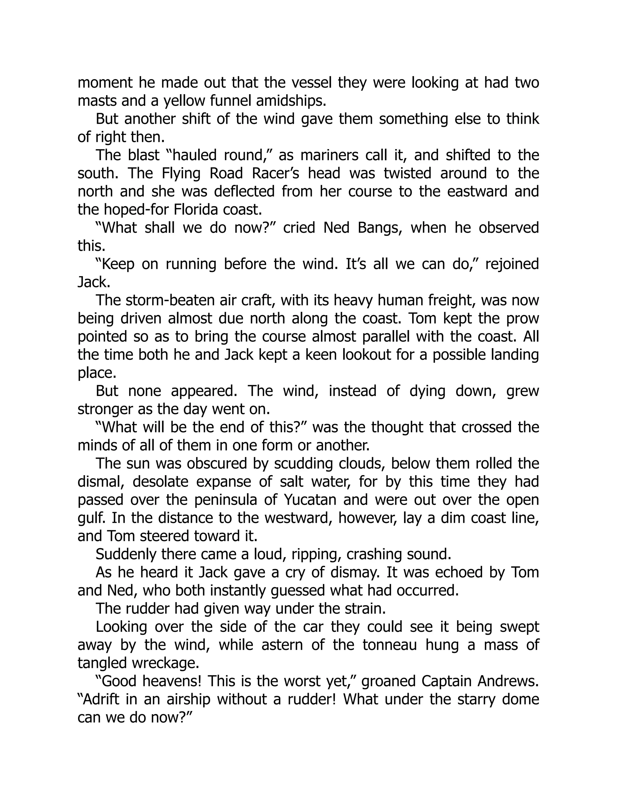 moment he made out that the vessel they were looking at had two
masts and a yellow funnel amidships.
But another shift of the wind gave them something else to think
of right then.
The blast “hauled round,” as mariners call it, and shifted to the
south. The Flying Road Racer’s head was twisted around to the
north and she was deflected from her course to the eastward and
the hoped-for Florida coast.
“What shall we do now?” cried Ned Bangs, when he observed
this.
“Keep on running before the wind. It’s all we can do,” rejoined
Jack.
The storm-beaten air craft, with its heavy human freight, was now
being driven almost due north along the coast. Tom kept the prow
pointed so as to bring the course almost parallel with the coast. All
the time both he and Jack kept a keen lookout for a possible landing
place.
But none appeared. The wind, instead of dying down, grew
stronger as the day went on.
“What will be the end of this?” was the thought that crossed the
minds of all of them in one form or another.
The sun was obscured by scudding clouds, below them rolled the
dismal, desolate expanse of salt water, for by this time they had
passed over the peninsula of Yucatan and were out over the open
gulf. In the distance to the westward, however, lay a dim coast line,
and Tom steered toward it.
Suddenly there came a loud, ripping, crashing sound.
As he heard it Jack gave a cry of dismay. It was echoed by Tom
and Ned, who both instantly guessed what had occurred.
The rudder had given way under the strain.
Looking over the side of the car they could see it being swept
away by the wind, while astern of the tonneau hung a mass of
tangled wreckage.
“Good heavens! This is the worst yet,” groaned Captain Andrews.
“Adrift in an airship without a rudder! What under the starry dome
can we do now?”
 