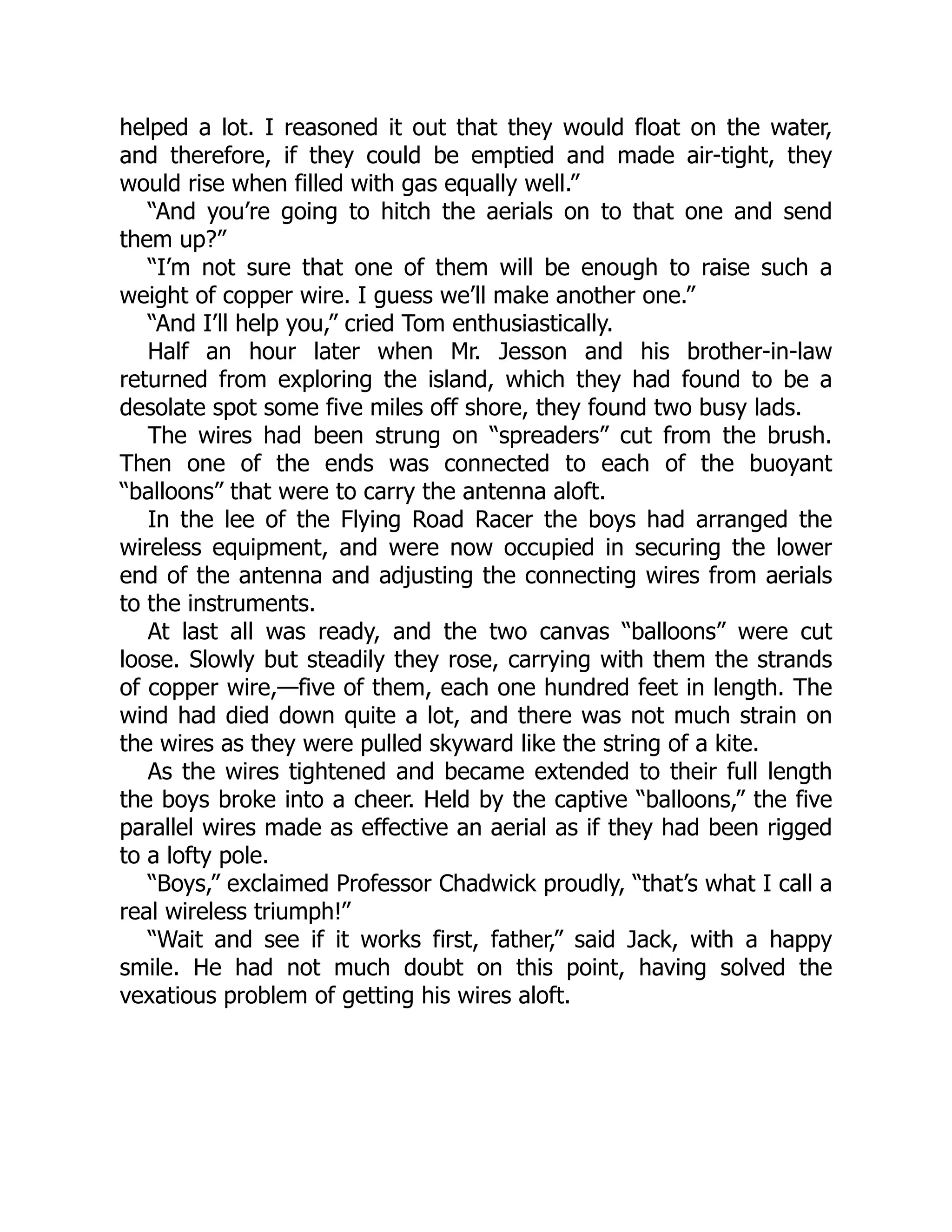 helped a lot. I reasoned it out that they would float on the water,
and therefore, if they could be emptied and made air-tight, they
would rise when filled with gas equally well.”
“And you’re going to hitch the aerials on to that one and send
them up?”
“I’m not sure that one of them will be enough to raise such a
weight of copper wire. I guess we’ll make another one.”
“And I’ll help you,” cried Tom enthusiastically.
Half an hour later when Mr. Jesson and his brother-in-law
returned from exploring the island, which they had found to be a
desolate spot some five miles off shore, they found two busy lads.
The wires had been strung on “spreaders” cut from the brush.
Then one of the ends was connected to each of the buoyant
“balloons” that were to carry the antenna aloft.
In the lee of the Flying Road Racer the boys had arranged the
wireless equipment, and were now occupied in securing the lower
end of the antenna and adjusting the connecting wires from aerials
to the instruments.
At last all was ready, and the two canvas “balloons” were cut
loose. Slowly but steadily they rose, carrying with them the strands
of copper wire,—five of them, each one hundred feet in length. The
wind had died down quite a lot, and there was not much strain on
the wires as they were pulled skyward like the string of a kite.
As the wires tightened and became extended to their full length
the boys broke into a cheer. Held by the captive “balloons,” the five
parallel wires made as effective an aerial as if they had been rigged
to a lofty pole.
“Boys,” exclaimed Professor Chadwick proudly, “that’s what I call a
real wireless triumph!”
“Wait and see if it works first, father,” said Jack, with a happy
smile. He had not much doubt on this point, having solved the
vexatious problem of getting his wires aloft.
 